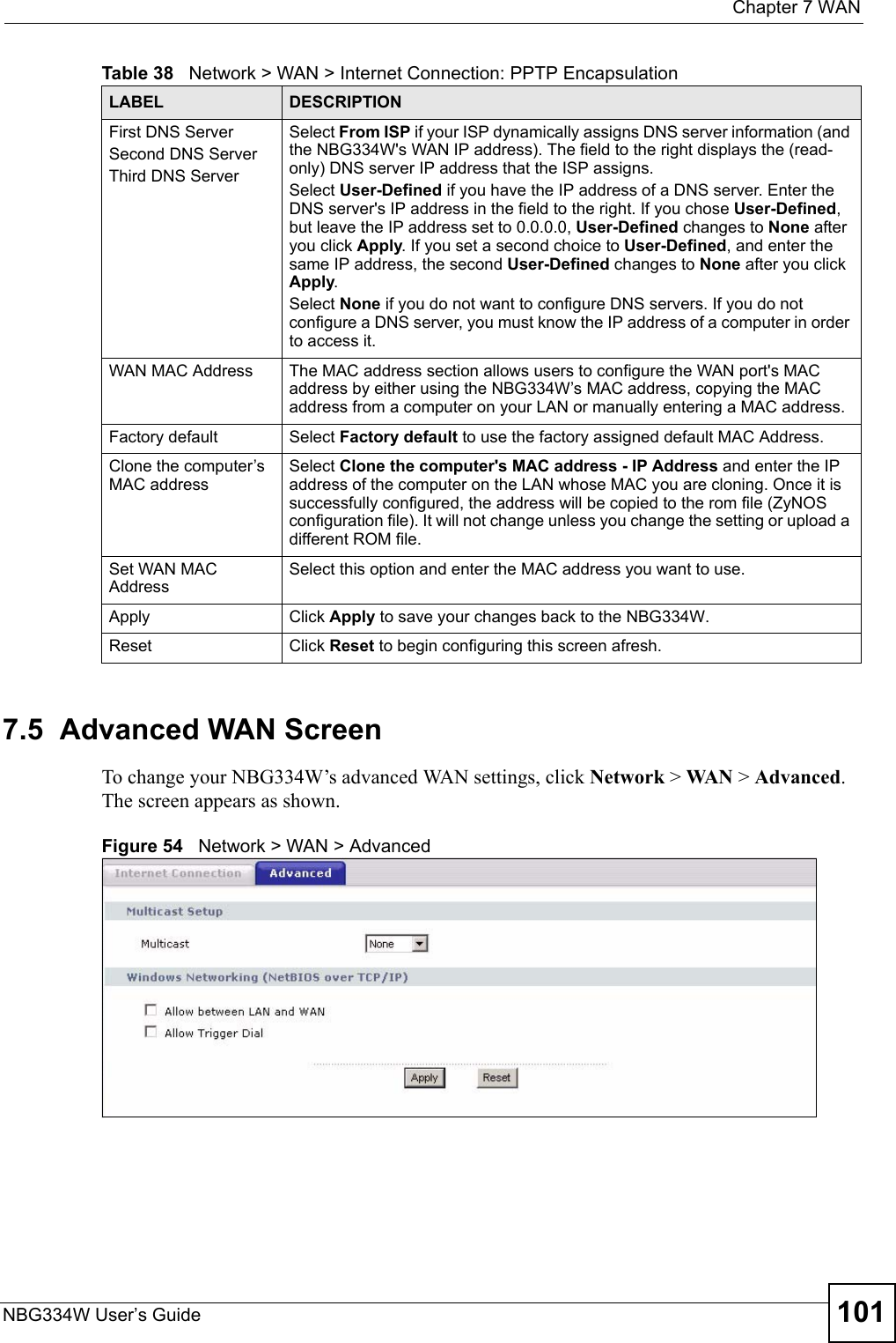 Chapter 7 WANNBG334W User’s Guide 1017.5  Advanced WAN ScreenTo change your NBG334W’s advanced WAN settings, click Network &gt; WAN &gt; Advanced. The screen appears as shown.Figure 54   Network &gt; WAN &gt; Advanced First DNS ServerSecond DNS ServerThird DNS Server Select From ISP if your ISP dynamically assigns DNS server information (and the NBG334W&apos;s WAN IP address). The field to the right displays the (read-only) DNS server IP address that the ISP assigns. Select User-Defined if you have the IP address of a DNS server. Enter the DNS server&apos;s IP address in the field to the right. If you chose User-Defined, but leave the IP address set to 0.0.0.0, User-Defined changes to None after you click Apply. If you set a second choice to User-Defined, and enter the same IP address, the second User-Defined changes to None after you click Apply. Select None if you do not want to configure DNS servers. If you do not configure a DNS server, you must know the IP address of a computer in order to access it.WAN MAC Address The MAC address section allows users to configure the WAN port&apos;s MAC address by either using the NBG334W’s MAC address, copying the MAC address from a computer on your LAN or manually entering a MAC address. Factory default Select Factory default to use the factory assigned default MAC Address.Clone the computer’s MAC addressSelect Clone the computer&apos;s MAC address - IP Address and enter the IP address of the computer on the LAN whose MAC you are cloning. Once it is successfully configured, the address will be copied to the rom file (ZyNOS configuration file). It will not change unless you change the setting or upload a different ROM file. Set WAN MAC AddressSelect this option and enter the MAC address you want to use.Apply Click Apply to save your changes back to the NBG334W.Reset Click Reset to begin configuring this screen afresh.Table 38   Network &gt; WAN &gt; Internet Connection: PPTP EncapsulationLABEL DESCRIPTION