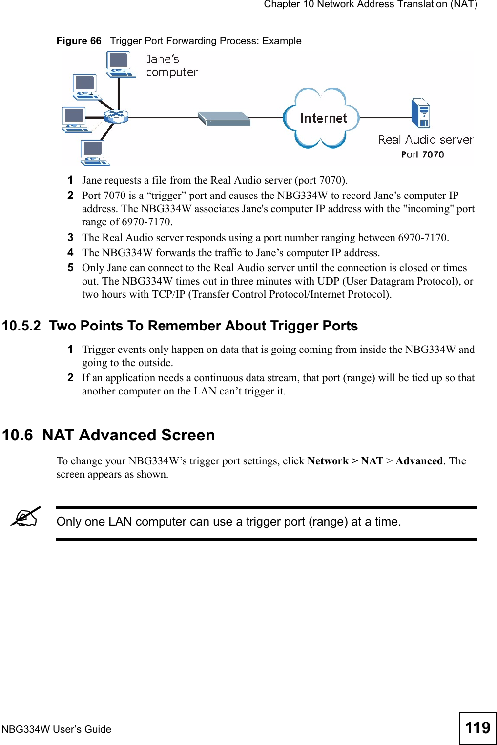  Chapter 10 Network Address Translation (NAT)NBG334W User’s Guide 119Figure 66   Trigger Port Forwarding Process: Example1Jane requests a file from the Real Audio server (port 7070).2Port 7070 is a “trigger” port and causes the NBG334W to record Jane’s computer IP address. The NBG334W associates Jane&apos;s computer IP address with the &quot;incoming&quot; port range of 6970-7170.3The Real Audio server responds using a port number ranging between 6970-7170.4The NBG334W forwards the traffic to Jane’s computer IP address. 5Only Jane can connect to the Real Audio server until the connection is closed or times out. The NBG334W times out in three minutes with UDP (User Datagram Protocol), or two hours with TCP/IP (Transfer Control Protocol/Internet Protocol). 10.5.2  Two Points To Remember About Trigger Ports1Trigger events only happen on data that is going coming from inside the NBG334W and going to the outside.2If an application needs a continuous data stream, that port (range) will be tied up so that another computer on the LAN can’t trigger it.10.6  NAT Advanced ScreenTo change your NBG334W’s trigger port settings, click Network &gt; NAT &gt; Advanced. The screen appears as shown.&quot;Only one LAN computer can use a trigger port (range) at a time.