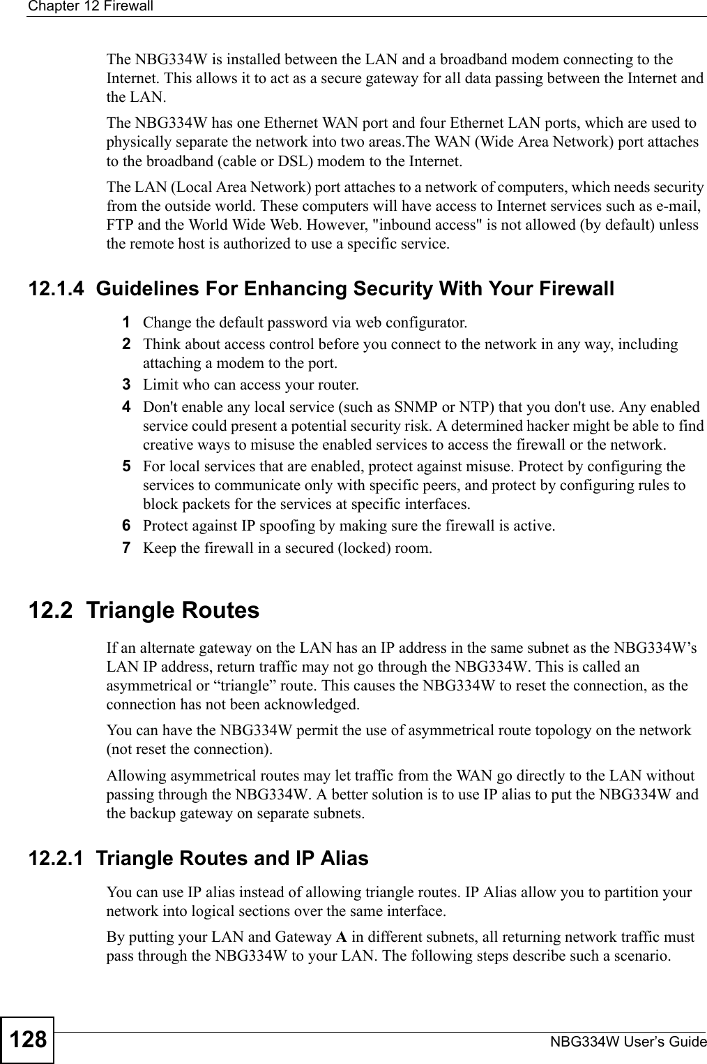 Chapter 12 FirewallNBG334W User’s Guide128The NBG334W is installed between the LAN and a broadband modem connecting to the Internet. This allows it to act as a secure gateway for all data passing between the Internet and the LAN.The NBG334W has one Ethernet WAN port and four Ethernet LAN ports, which are used to physically separate the network into two areas.The WAN (Wide Area Network) port attaches to the broadband (cable or DSL) modem to the Internet.The LAN (Local Area Network) port attaches to a network of computers, which needs security from the outside world. These computers will have access to Internet services such as e-mail, FTP and the World Wide Web. However, &quot;inbound access&quot; is not allowed (by default) unless the remote host is authorized to use a specific service.12.1.4  Guidelines For Enhancing Security With Your Firewall1Change the default password via web configurator. 2Think about access control before you connect to the network in any way, including attaching a modem to the port. 3Limit who can access your router. 4Don&apos;t enable any local service (such as SNMP or NTP) that you don&apos;t use. Any enabled service could present a potential security risk. A determined hacker might be able to find creative ways to misuse the enabled services to access the firewall or the network. 5For local services that are enabled, protect against misuse. Protect by configuring the services to communicate only with specific peers, and protect by configuring rules to block packets for the services at specific interfaces. 6Protect against IP spoofing by making sure the firewall is active. 7Keep the firewall in a secured (locked) room. 12.2  Triangle RoutesIf an alternate gateway on the LAN has an IP address in the same subnet as the NBG334W’s LAN IP address, return traffic may not go through the NBG334W. This is called an asymmetrical or “triangle” route. This causes the NBG334W to reset the connection, as the connection has not been acknowledged.You can have the NBG334W permit the use of asymmetrical route topology on the network (not reset the connection).Allowing asymmetrical routes may let traffic from the WAN go directly to the LAN without passing through the NBG334W. A better solution is to use IP alias to put the NBG334W and the backup gateway on separate subnets.12.2.1  Triangle Routes and IP AliasYou can use IP alias instead of allowing triangle routes. IP Alias allow you to partition your network into logical sections over the same interface. By putting your LAN and Gateway A in different subnets, all returning network traffic must pass through the NBG334W to your LAN. The following steps describe such a scenario.