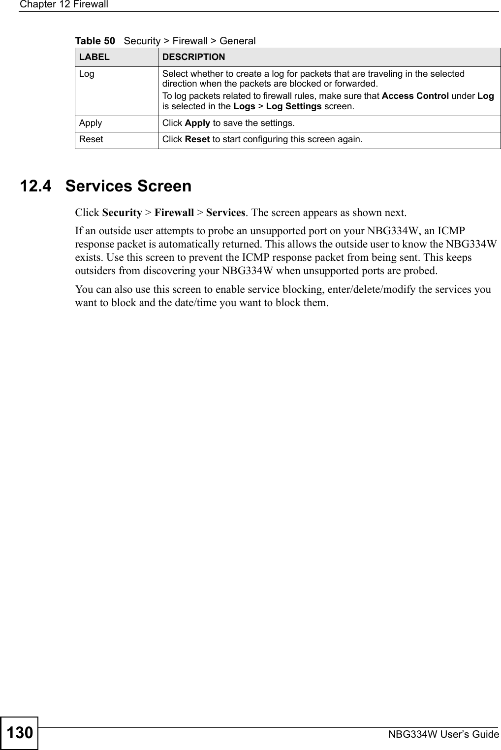 Chapter 12 FirewallNBG334W User’s Guide13012.4   Services ScreenClick Security &gt; Firewall &gt; Services. The screen appears as shown next. If an outside user attempts to probe an unsupported port on your NBG334W, an ICMP response packet is automatically returned. This allows the outside user to know the NBG334W exists. Use this screen to prevent the ICMP response packet from being sent. This keeps outsiders from discovering your NBG334W when unsupported ports are probed.You can also use this screen to enable service blocking, enter/delete/modify the services you want to block and the date/time you want to block them.Log Select whether to create a log for packets that are traveling in the selected direction when the packets are blocked or forwarded.To log packets related to firewall rules, make sure that Access Control under Log is selected in the Logs &gt; Log Settings screen. Apply Click Apply to save the settings. Reset Click Reset to start configuring this screen again. Table 50   Security &gt; Firewall &gt; General LABEL DESCRIPTION