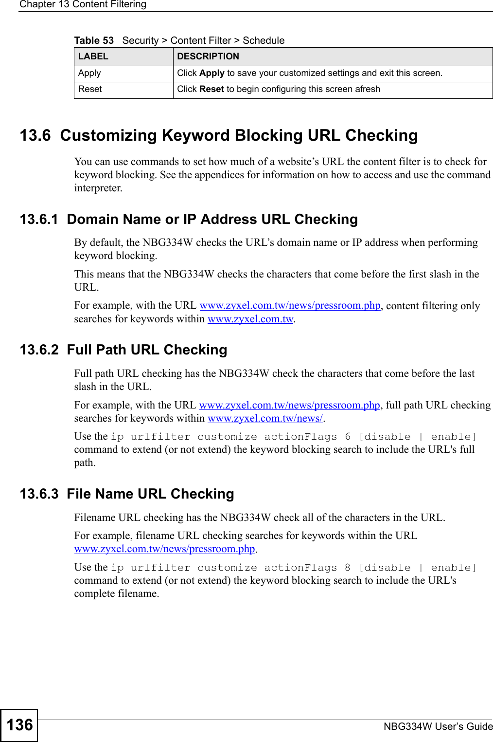 Chapter 13 Content FilteringNBG334W User’s Guide13613.6  Customizing Keyword Blocking URL CheckingYou can use commands to set how much of a website’s URL the content filter is to check for keyword blocking. See the appendices for information on how to access and use the command interpreter.13.6.1  Domain Name or IP Address URL CheckingBy default, the NBG334W checks the URL’s domain name or IP address when performing keyword blocking.This means that the NBG334W checks the characters that come before the first slash in the URL.For example, with the URL www.zyxel.com.tw/news/pressroom.php, content filtering only searches for keywords within www.zyxel.com.tw.13.6.2  Full Path URL CheckingFull path URL checking has the NBG334W check the characters that come before the last slash in the URL.For example, with the URL www.zyxel.com.tw/news/pressroom.php, full path URL checking searches for keywords within www.zyxel.com.tw/news/.Use the ip urlfilter customize actionFlags 6 [disable | enable] command to extend (or not extend) the keyword blocking search to include the URL&apos;s full path.13.6.3  File Name URL CheckingFilename URL checking has the NBG334W check all of the characters in the URL.For example, filename URL checking searches for keywords within the URL www.zyxel.com.tw/news/pressroom.php.Use the ip urlfilter customize actionFlags 8 [disable | enable] command to extend (or not extend) the keyword blocking search to include the URL&apos;s complete filename.Apply Click Apply to save your customized settings and exit this screen.Reset Click Reset to begin configuring this screen afreshTable 53   Security &gt; Content Filter &gt; ScheduleLABEL DESCRIPTION