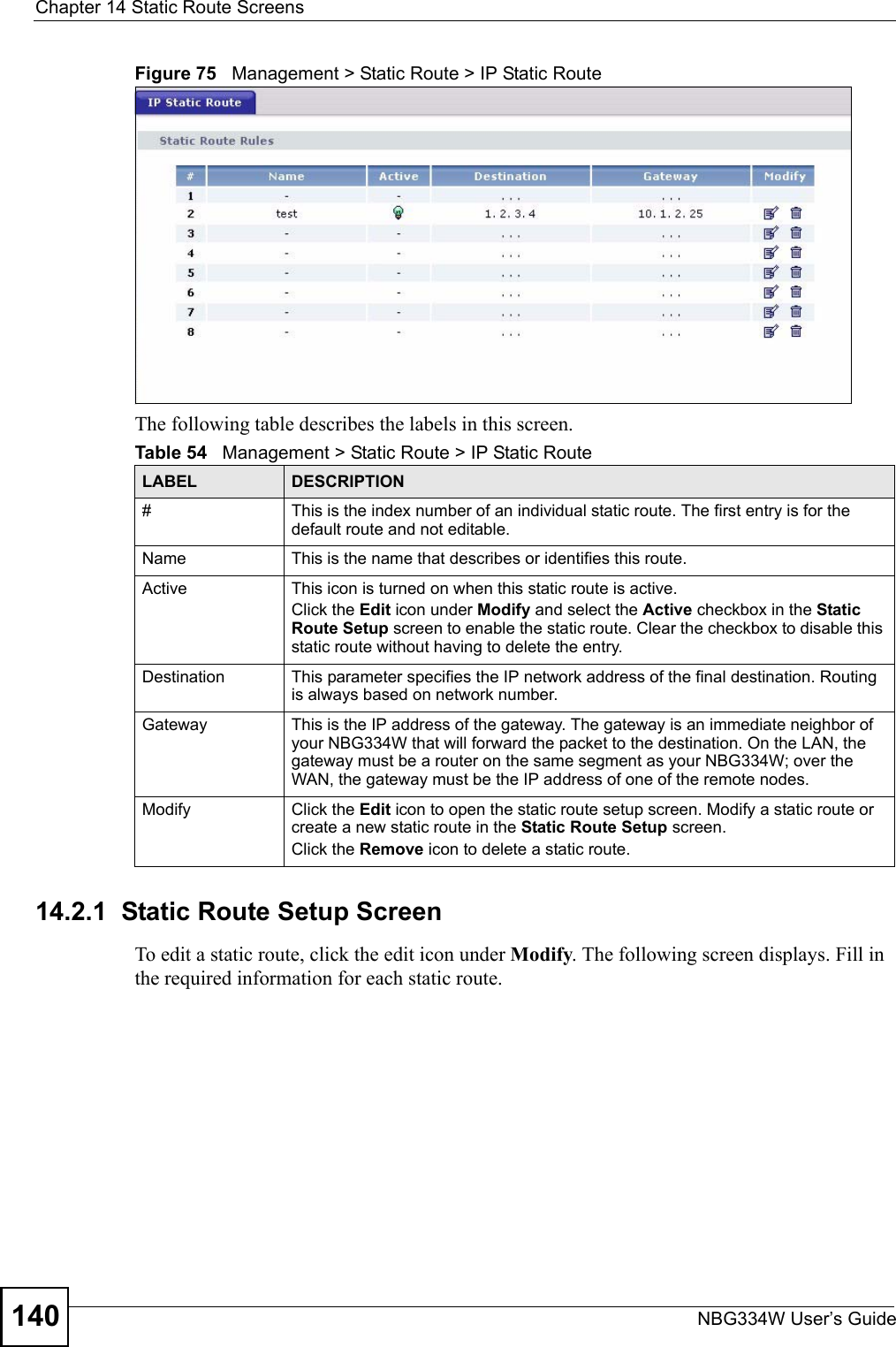 Chapter 14 Static Route ScreensNBG334W User’s Guide140Figure 75   Management &gt; Static Route &gt; IP Static RouteThe following table describes the labels in this screen.14.2.1  Static Route Setup Screen   To edit a static route, click the edit icon under Modify. The following screen displays. Fill in the required information for each static route.Table 54   Management &gt; Static Route &gt; IP Static RouteLABEL DESCRIPTION#This is the index number of an individual static route. The first entry is for the default route and not editable.Name This is the name that describes or identifies this route. Active This icon is turned on when this static route is active.Click the Edit icon under Modify and select the Active checkbox in the Static Route Setup screen to enable the static route. Clear the checkbox to disable this static route without having to delete the entry.Destination This parameter specifies the IP network address of the final destination. Routing is always based on network number. Gateway This is the IP address of the gateway. The gateway is an immediate neighbor of your NBG334W that will forward the packet to the destination. On the LAN, the gateway must be a router on the same segment as your NBG334W; over the WAN, the gateway must be the IP address of one of the remote nodes.Modify Click the Edit icon to open the static route setup screen. Modify a static route or create a new static route in the Static Route Setup screen.Click the Remove icon to delete a static route.