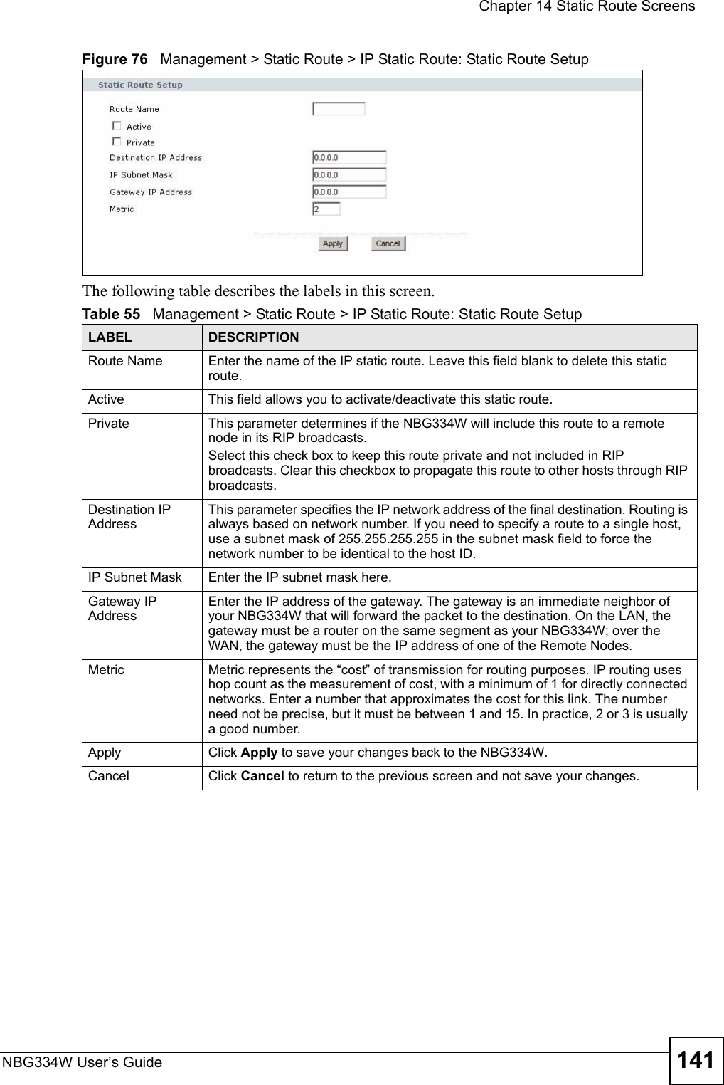  Chapter 14 Static Route ScreensNBG334W User’s Guide 141Figure 76   Management &gt; Static Route &gt; IP Static Route: Static Route SetupThe following table describes the labels in this screen.Table 55   Management &gt; Static Route &gt; IP Static Route: Static Route SetupLABEL DESCRIPTIONRoute Name Enter the name of the IP static route. Leave this field blank to delete this static route.Active This field allows you to activate/deactivate this static route.Private This parameter determines if the NBG334W will include this route to a remote node in its RIP broadcasts.Select this check box to keep this route private and not included in RIP broadcasts. Clear this checkbox to propagate this route to other hosts through RIP broadcasts.Destination IP AddressThis parameter specifies the IP network address of the final destination. Routing is always based on network number. If you need to specify a route to a single host, use a subnet mask of 255.255.255.255 in the subnet mask field to force the network number to be identical to the host ID.IP Subnet Mask  Enter the IP subnet mask here.Gateway IP AddressEnter the IP address of the gateway. The gateway is an immediate neighbor of your NBG334W that will forward the packet to the destination. On the LAN, the gateway must be a router on the same segment as your NBG334W; over the WAN, the gateway must be the IP address of one of the Remote Nodes.Metric Metric represents the “cost” of transmission for routing purposes. IP routing uses hop count as the measurement of cost, with a minimum of 1 for directly connected networks. Enter a number that approximates the cost for this link. The number need not be precise, but it must be between 1 and 15. In practice, 2 or 3 is usually a good number. Apply Click Apply to save your changes back to the NBG334W.Cancel Click Cancel to return to the previous screen and not save your changes.