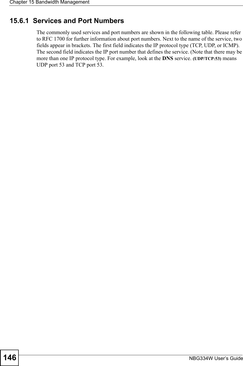 Chapter 15 Bandwidth ManagementNBG334W User’s Guide14615.6.1  Services and Port NumbersThe commonly used services and port numbers are shown in the following table. Please refer to RFC 1700 for further information about port numbers. Next to the name of the service, two fields appear in brackets. The first field indicates the IP protocol type (TCP, UDP, or ICMP). The second field indicates the IP port number that defines the service. (Note that there may be more than one IP protocol type. For example, look at the DNS service. (UDP/TCP:53) means UDP port 53 and TCP port 53. 