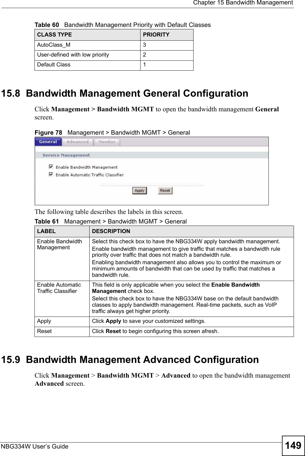  Chapter 15 Bandwidth ManagementNBG334W User’s Guide 14915.8  Bandwidth Management General Configuration Click Management &gt; Bandwidth MGMT to open the bandwidth management General screen.Figure 78   Management &gt; Bandwidth MGMT &gt; General   The following table describes the labels in this screen.15.9  Bandwidth Management Advanced Configuration Click Management &gt; Bandwidth MGMT &gt; Advanced to open the bandwidth management Advanced screen.AutoClass_M 3User-defined with low priority 2Default Class 1Table 60   Bandwidth Management Priority with Default ClassesCLASS TYPE PRIORITYTable 61   Management &gt; Bandwidth MGMT &gt; GeneralLABEL DESCRIPTIONEnable Bandwidth Management Select this check box to have the NBG334W apply bandwidth management. Enable bandwidth management to give traffic that matches a bandwidth rule priority over traffic that does not match a bandwidth rule. Enabling bandwidth management also allows you to control the maximum or minimum amounts of bandwidth that can be used by traffic that matches a bandwidth rule. Enable Automatic Traffic Classifier This field is only applicable when you select the Enable Bandwidth Management check box.Select this check box to have the NBG334W base on the default bandwidth classes to apply bandwidth management. Real-time packets, such as VoIP traffic always get higher priority.Apply Click Apply to save your customized settings.Reset Click Reset to begin configuring this screen afresh.