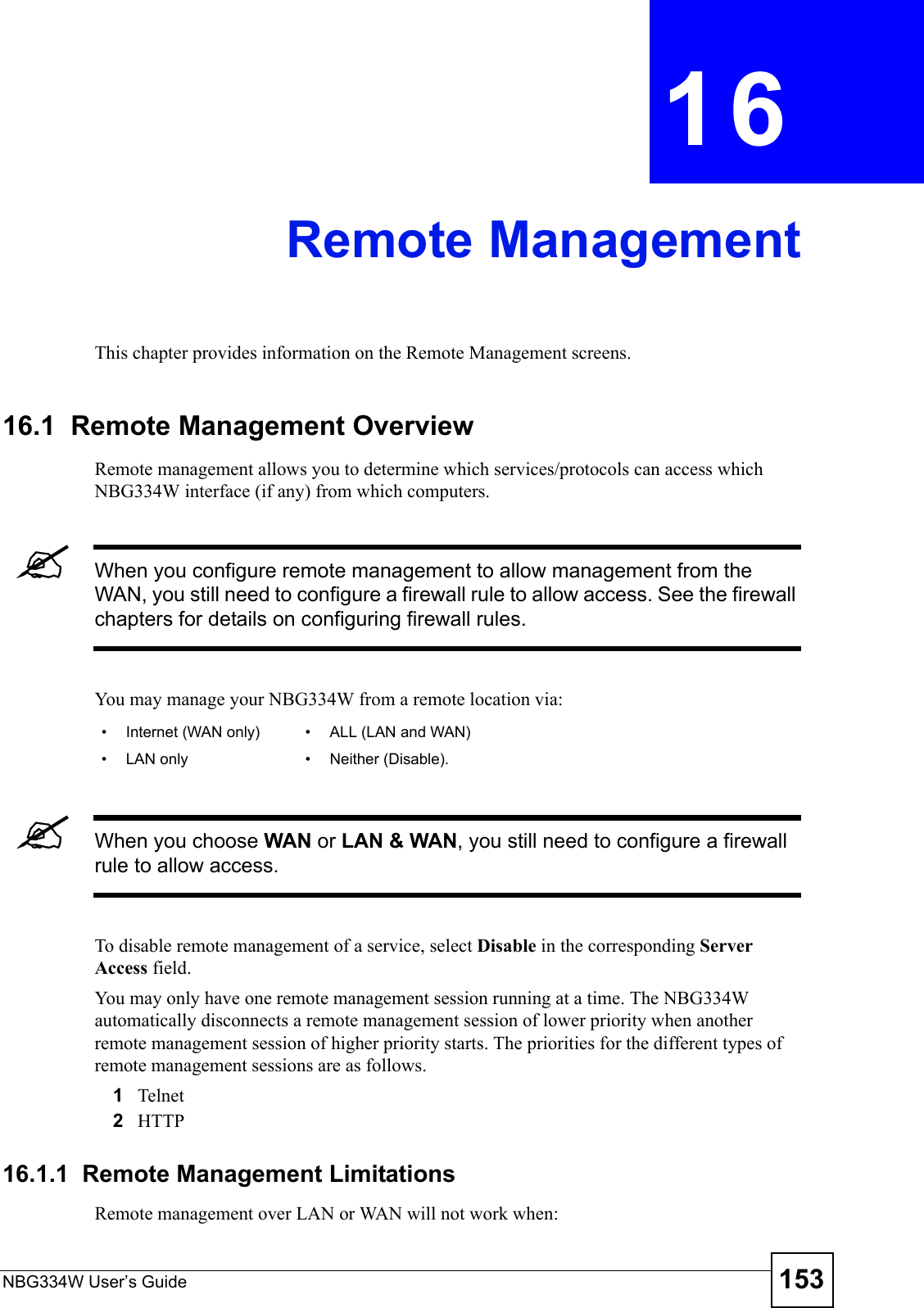 NBG334W User’s Guide 153CHAPTER  16 Remote ManagementThis chapter provides information on the Remote Management screens. 16.1  Remote Management OverviewRemote management allows you to determine which services/protocols can access which NBG334W interface (if any) from which computers.&quot;When you configure remote management to allow management from the WAN, you still need to configure a firewall rule to allow access. See the firewall chapters for details on configuring firewall rules.You may manage your NBG334W from a remote location via:&quot;When you choose WAN or LAN &amp; WAN, you still need to configure a firewall rule to allow access.To disable remote management of a service, select Disable in the corresponding Server Access field.You may only have one remote management session running at a time. The NBG334W automatically disconnects a remote management session of lower priority when another remote management session of higher priority starts. The priorities for the different types of remote management sessions are as follows.1Telnet2HTTP16.1.1  Remote Management LimitationsRemote management over LAN or WAN will not work when:• Internet (WAN only) • ALL (LAN and WAN)• LAN only • Neither (Disable).
