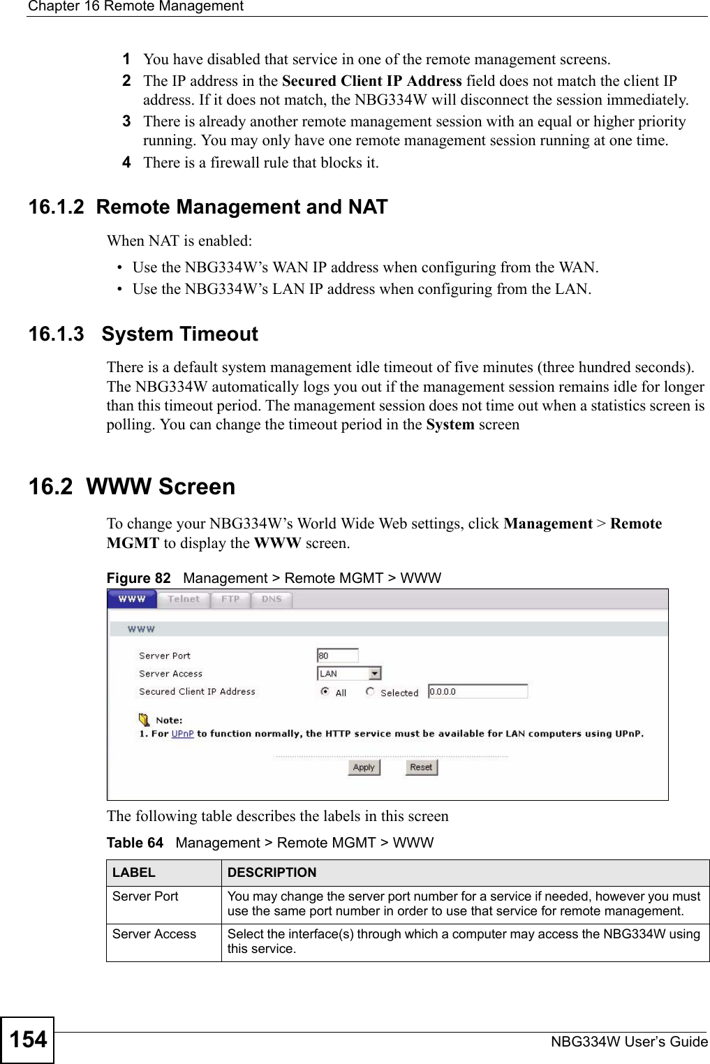 Chapter 16 Remote ManagementNBG334W User’s Guide1541You have disabled that service in one of the remote management screens.2The IP address in the Secured Client IP Address field does not match the client IP address. If it does not match, the NBG334W will disconnect the session immediately.3There is already another remote management session with an equal or higher priority running. You may only have one remote management session running at one time.4There is a firewall rule that blocks it.16.1.2  Remote Management and NATWhen NAT is enabled:• Use the NBG334W’s WAN IP address when configuring from the WAN. • Use the NBG334W’s LAN IP address when configuring from the LAN.16.1.3   System TimeoutThere is a default system management idle timeout of five minutes (three hundred seconds). The NBG334W automatically logs you out if the management session remains idle for longer than this timeout period. The management session does not time out when a statistics screen is polling. You can change the timeout period in the System screen16.2  WWW Screen    To change your NBG334W’s World Wide Web settings, click Management &gt; Remote MGMT to display the WWW screen.Figure 82   Management &gt; Remote MGMT &gt; WWW The following table describes the labels in this screenTable 64   Management &gt; Remote MGMT &gt; WWW LABEL DESCRIPTIONServer Port You may change the server port number for a service if needed, however you must use the same port number in order to use that service for remote management.Server Access Select the interface(s) through which a computer may access the NBG334W using this service.