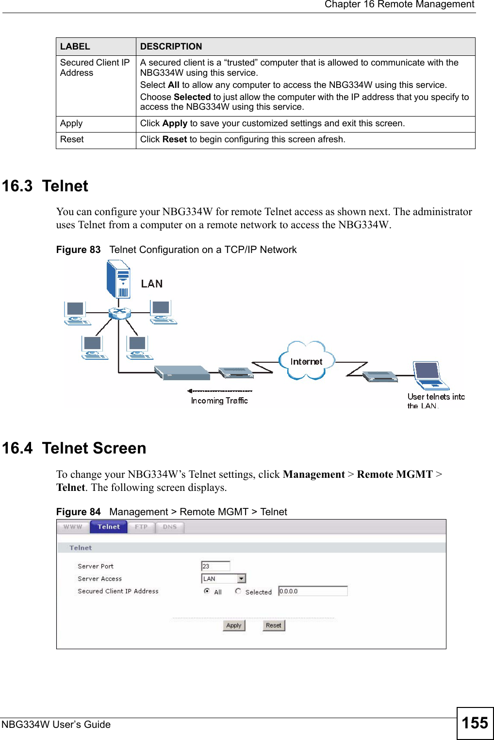  Chapter 16 Remote ManagementNBG334W User’s Guide 15516.3  TelnetYou can configure your NBG334W for remote Telnet access as shown next. The administrator uses Telnet from a computer on a remote network to access the NBG334W.Figure 83   Telnet Configuration on a TCP/IP Network16.4  Telnet ScreenTo change your NBG334W’s Telnet settings, click Management &gt; Remote MGMT &gt; Telne t. The following screen displays. Figure 84   Management &gt; Remote MGMT &gt; Telnet Secured Client IP AddressA secured client is a “trusted” computer that is allowed to communicate with the NBG334W using this service. Select All to allow any computer to access the NBG334W using this service.Choose Selected to just allow the computer with the IP address that you specify to access the NBG334W using this service.Apply Click Apply to save your customized settings and exit this screen. Reset Click Reset to begin configuring this screen afresh.LABEL DESCRIPTION