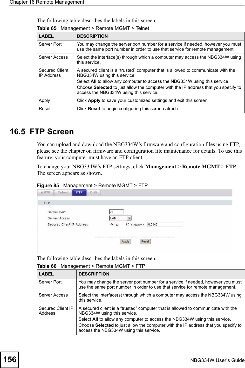 Chapter 16 Remote ManagementNBG334W User’s Guide156The following table describes the labels in this screen.16.5  FTP ScreenYou can upload and download the NBG334W’s firmware and configuration files using FTP, please see the chapter on firmware and configuration file maintenance for details. To use this feature, your computer must have an FTP client.To change your NBG334W’s FTP settings, click Management &gt; Remote MGMT &gt; FTP. The screen appears as shown.Figure 85   Management &gt; Remote MGMT &gt; FTP The following table describes the labels in this screen.Table 65   Management &gt; Remote MGMT &gt; TelnetLABEL DESCRIPTIONServer Port You may change the server port number for a service if needed, however you must use the same port number in order to use that service for remote management.Server Access Select the interface(s) through which a computer may access the NBG334W using this service.Secured Client IP AddressA secured client is a “trusted” computer that is allowed to communicate with the NBG334W using this service. Select All to allow any computer to access the NBG334W using this service.Choose Selected to just allow the computer with the IP address that you specify to access the NBG334W using this service.Apply Click Apply to save your customized settings and exit this screen. Reset Click Reset to begin configuring this screen afresh.Table 66   Management &gt; Remote MGMT &gt; FTPLABEL DESCRIPTIONServer Port You may change the server port number for a service if needed, however you must use the same port number in order to use that service for remote management.Server Access Select the interface(s) through which a computer may access the NBG334W using this service.Secured Client IP AddressA secured client is a “trusted” computer that is allowed to communicate with the NBG334W using this service. Select All to allow any computer to access the NBG334W using this service.Choose Selected to just allow the computer with the IP address that you specify to access the NBG334W using this service.