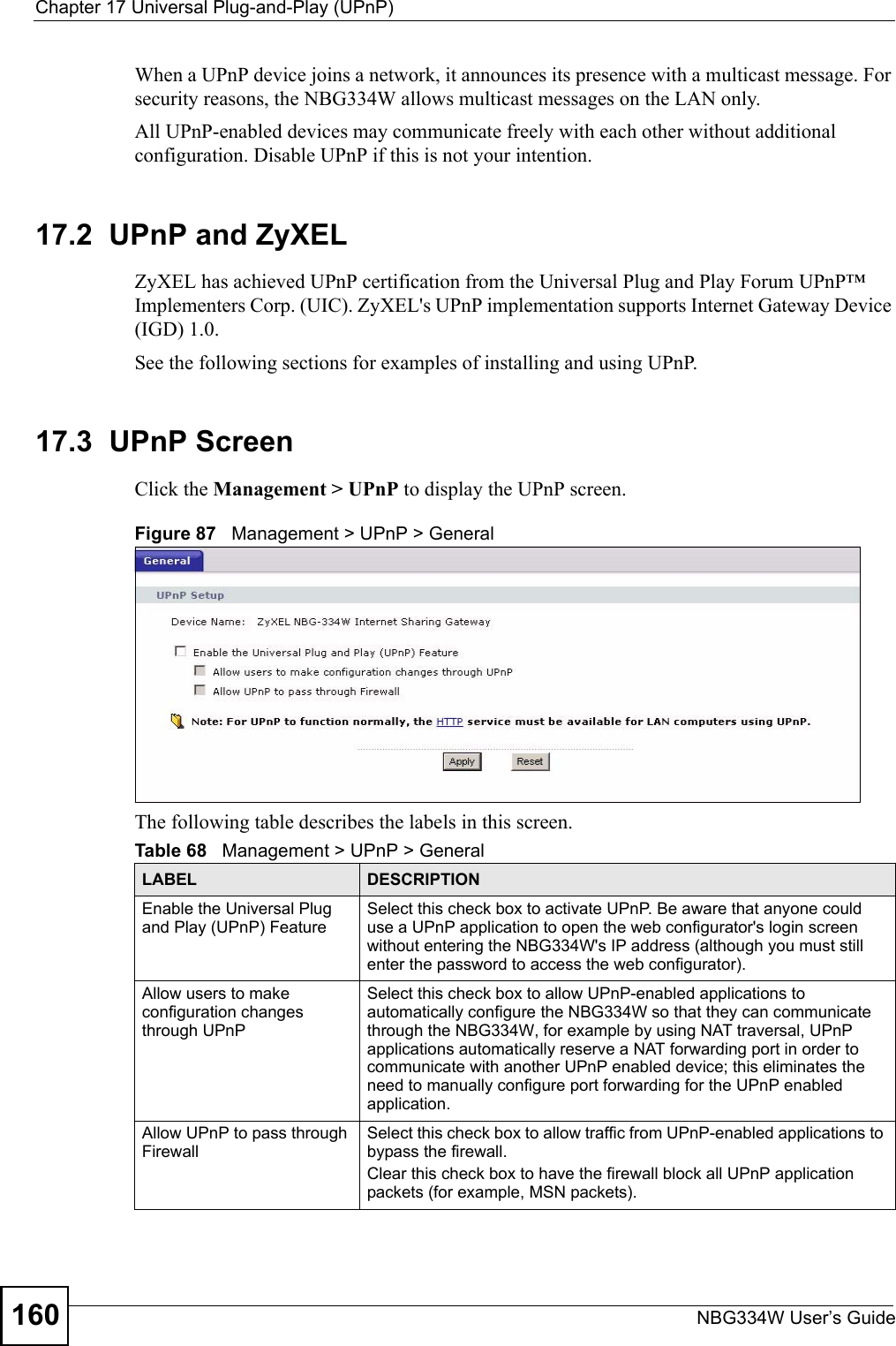 Chapter 17 Universal Plug-and-Play (UPnP)NBG334W User’s Guide160When a UPnP device joins a network, it announces its presence with a multicast message. For security reasons, the NBG334W allows multicast messages on the LAN only.All UPnP-enabled devices may communicate freely with each other without additional configuration. Disable UPnP if this is not your intention. 17.2  UPnP and ZyXELZyXEL has achieved UPnP certification from the Universal Plug and Play Forum UPnP™ Implementers Corp. (UIC). ZyXEL&apos;s UPnP implementation supports Internet Gateway Device (IGD) 1.0. See the following sections for examples of installing and using UPnP.17.3  UPnP ScreenClick the Management &gt; UPnP to display the UPnP screen.Figure 87   Management &gt; UPnP &gt; General The following table describes the labels in this screen. Table 68   Management &gt; UPnP &gt; GeneralLABEL DESCRIPTIONEnable the Universal Plug and Play (UPnP) FeatureSelect this check box to activate UPnP. Be aware that anyone could use a UPnP application to open the web configurator&apos;s login screen without entering the NBG334W&apos;s IP address (although you must still enter the password to access the web configurator).Allow users to make configuration changes through UPnPSelect this check box to allow UPnP-enabled applications to automatically configure the NBG334W so that they can communicate through the NBG334W, for example by using NAT traversal, UPnP applications automatically reserve a NAT forwarding port in order to communicate with another UPnP enabled device; this eliminates the need to manually configure port forwarding for the UPnP enabled application. Allow UPnP to pass through FirewallSelect this check box to allow traffic from UPnP-enabled applications to bypass the firewall. Clear this check box to have the firewall block all UPnP application packets (for example, MSN packets).