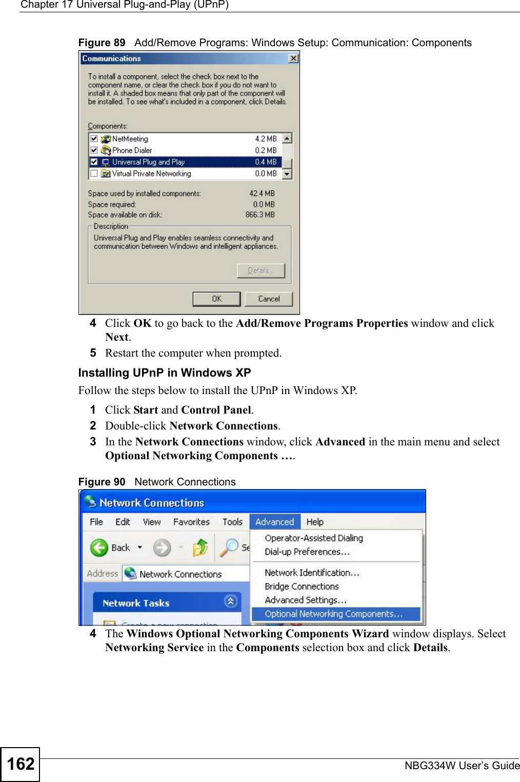 Chapter 17 Universal Plug-and-Play (UPnP)NBG334W User’s Guide162Figure 89   Add/Remove Programs: Windows Setup: Communication: Components4Click OK to go back to the Add/Remove Programs Properties window and click Next. 5Restart the computer when prompted. Installing UPnP in Windows XPFollow the steps below to install the UPnP in Windows XP.1Click Start and Control Panel. 2Double-click Network Connections.3In the Network Connections window, click Advanced in the main menu and select Optional Networking Components …. Figure 90   Network Connections4The Windows Optional Networking Components Wizard window displays. Select Networking Service in the Components selection box and click Details. 