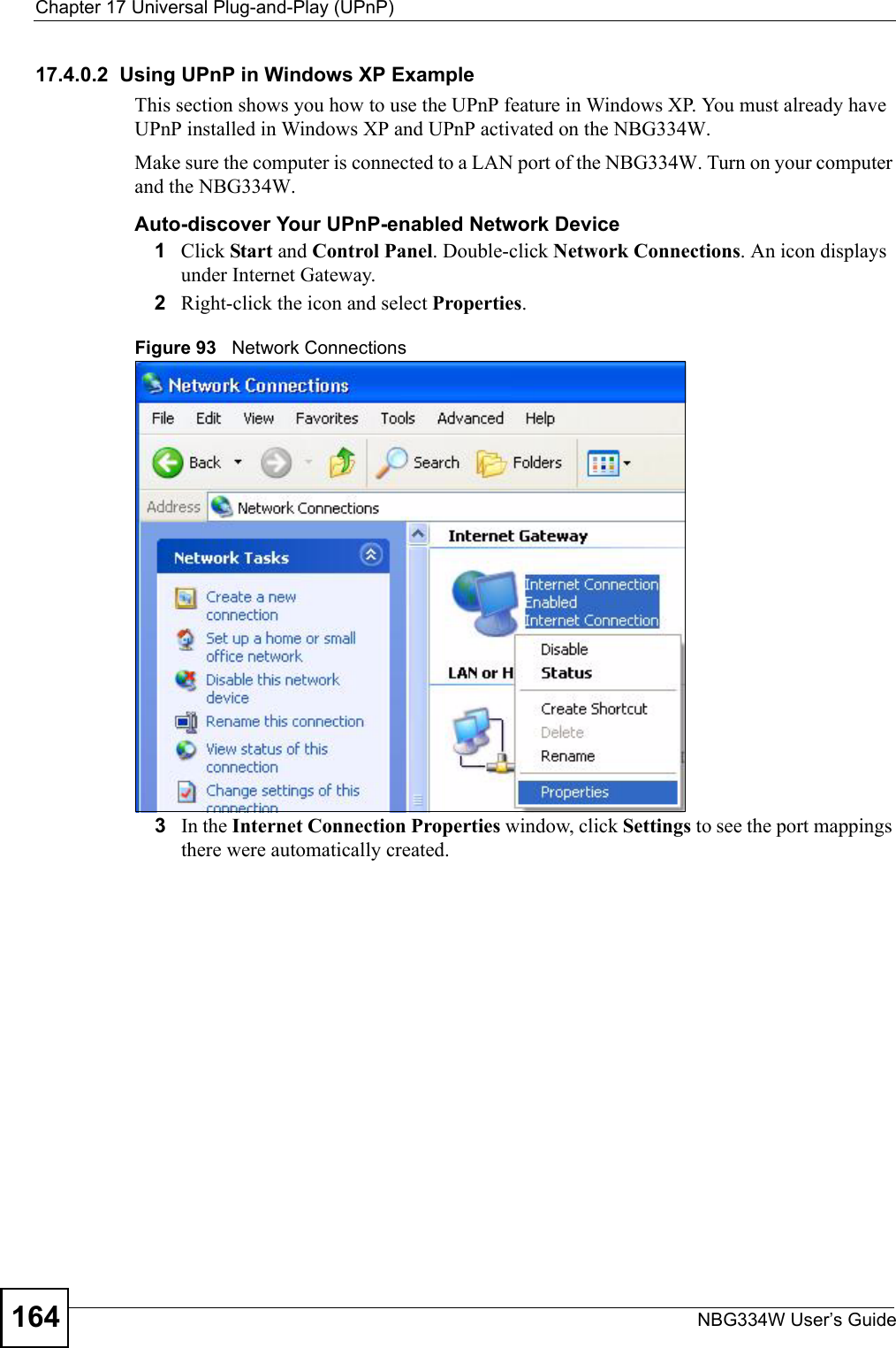 Chapter 17 Universal Plug-and-Play (UPnP)NBG334W User’s Guide16417.4.0.2  Using UPnP in Windows XP ExampleThis section shows you how to use the UPnP feature in Windows XP. You must already have UPnP installed in Windows XP and UPnP activated on the NBG334W.Make sure the computer is connected to a LAN port of the NBG334W. Turn on your computer and the NBG334W. Auto-discover Your UPnP-enabled Network Device1Click Start and Control Panel. Double-click Network Connections. An icon displays under Internet Gateway.2Right-click the icon and select Properties. Figure 93   Network Connections3In the Internet Connection Properties window, click Settings to see the port mappings there were automatically created. 