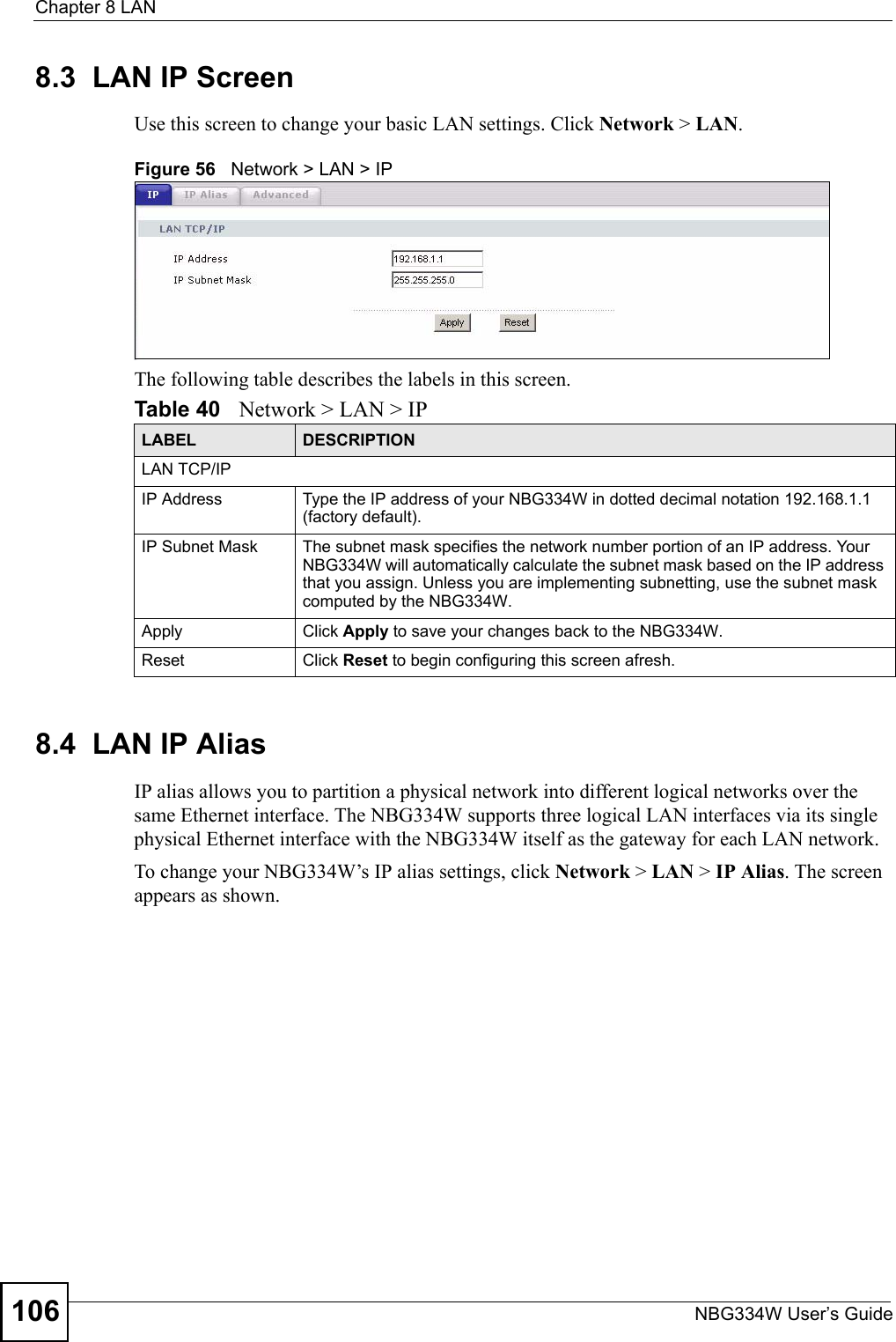 Chapter 8 LANNBG334W User’s Guide1068.3  LAN IP ScreenUse this screen to change your basic LAN settings. Click Network &gt; LAN.Figure 56   Network &gt; LAN &gt; IP The following table describes the labels in this screen.8.4  LAN IP Alias IP alias allows you to partition a physical network into different logical networks over the same Ethernet interface. The NBG334W supports three logical LAN interfaces via its single physical Ethernet interface with the NBG334W itself as the gateway for each LAN network.To change your NBG334W’s IP alias settings, click Network &gt; LAN &gt; IP Alias. The screen appears as shown.Table 40   Network &gt; LAN &gt; IPLABEL DESCRIPTIONLAN TCP/IPIP Address Type the IP address of your NBG334W in dotted decimal notation 192.168.1.1 (factory default).IP Subnet Mask The subnet mask specifies the network number portion of an IP address. Your NBG334W will automatically calculate the subnet mask based on the IP address that you assign. Unless you are implementing subnetting, use the subnet mask computed by the NBG334W.Apply Click Apply to save your changes back to the NBG334W.Reset Click Reset to begin configuring this screen afresh.