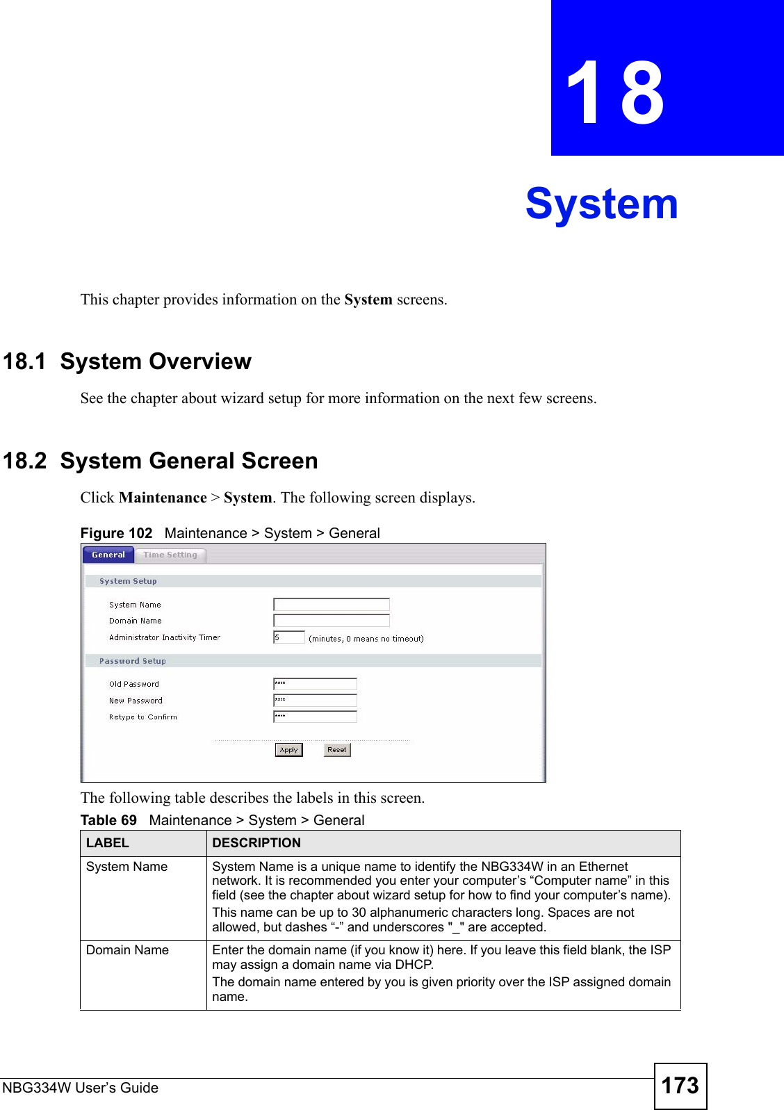 NBG334W User’s Guide 173CHAPTER  18 SystemThis chapter provides information on the System screens. 18.1  System OverviewSee the chapter about wizard setup for more information on the next few screens.18.2  System General Screen Click Maintenance &gt; System. The following screen displays.Figure 102   Maintenance &gt; System &gt; General The following table describes the labels in this screen.Table 69   Maintenance &gt; System &gt; GeneralLABEL DESCRIPTIONSystem Name System Name is a unique name to identify the NBG334W in an Ethernet network. It is recommended you enter your computer’s “Computer name” in this field (see the chapter about wizard setup for how to find your computer’s name). This name can be up to 30 alphanumeric characters long. Spaces are not allowed, but dashes “-” and underscores &quot;_&quot; are accepted.Domain Name Enter the domain name (if you know it) here. If you leave this field blank, the ISP may assign a domain name via DHCP. The domain name entered by you is given priority over the ISP assigned domain name.