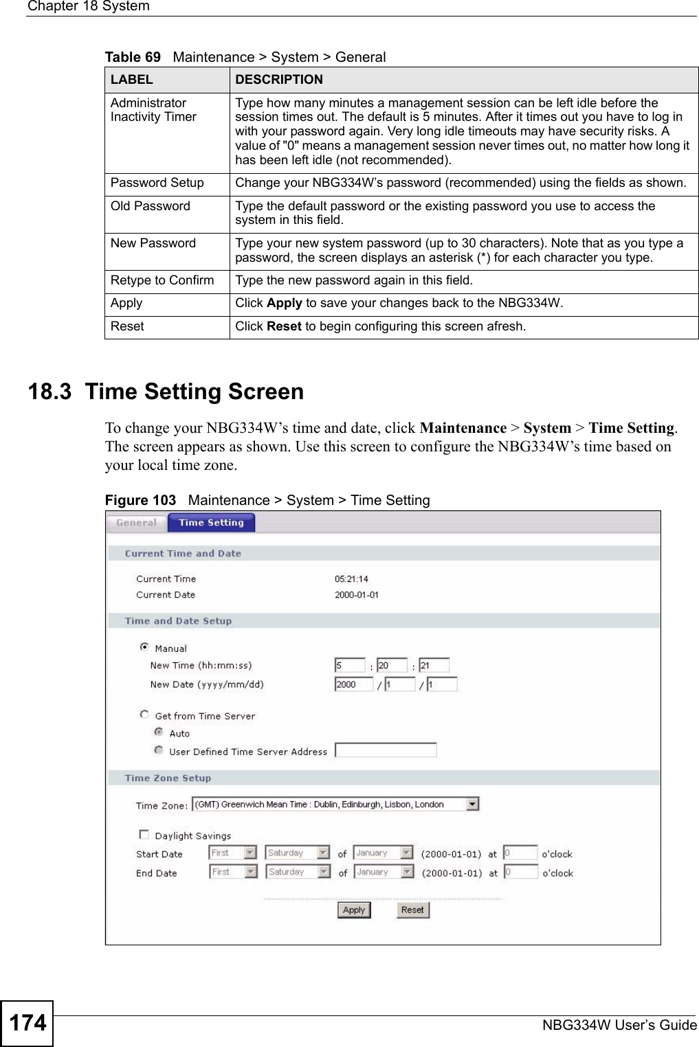 Chapter 18 SystemNBG334W User’s Guide17418.3  Time Setting ScreenTo change your NBG334W’s time and date, click Maintenance &gt; System &gt; Time Setting. The screen appears as shown. Use this screen to configure the NBG334W’s time based on your local time zone.Figure 103   Maintenance &gt; System &gt; Time Setting Administrator Inactivity TimerType how many minutes a management session can be left idle before the session times out. The default is 5 minutes. After it times out you have to log in with your password again. Very long idle timeouts may have security risks. A value of &quot;0&quot; means a management session never times out, no matter how long it has been left idle (not recommended).Password Setup Change your NBG334W’s password (recommended) using the fields as shown.Old Password Type the default password or the existing password you use to access the system in this field.New Password Type your new system password (up to 30 characters). Note that as you type a password, the screen displays an asterisk (*) for each character you type.Retype to Confirm Type the new password again in this field.Apply Click Apply to save your changes back to the NBG334W.Reset Click Reset to begin configuring this screen afresh.Table 69   Maintenance &gt; System &gt; GeneralLABEL DESCRIPTION