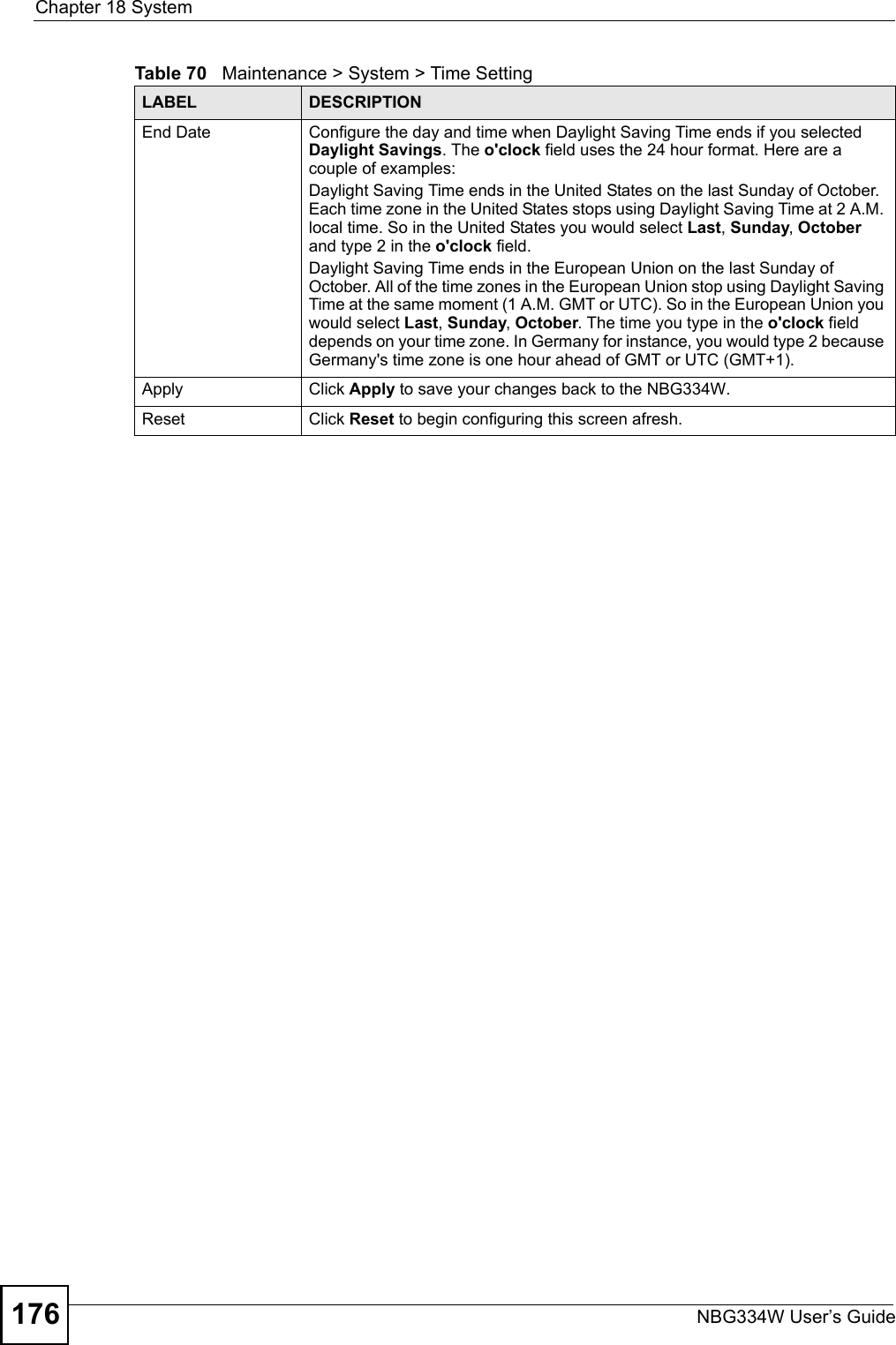 Chapter 18 SystemNBG334W User’s Guide176End Date Configure the day and time when Daylight Saving Time ends if you selected Daylight Savings. The o&apos;clock field uses the 24 hour format. Here are a couple of examples:Daylight Saving Time ends in the United States on the last Sunday of October. Each time zone in the United States stops using Daylight Saving Time at 2 A.M. local time. So in the United States you would select Last, Sunday, October and type 2 in the o&apos;clock field.Daylight Saving Time ends in the European Union on the last Sunday of October. All of the time zones in the European Union stop using Daylight Saving Time at the same moment (1 A.M. GMT or UTC). So in the European Union you would select Last, Sunday, October. The time you type in the o&apos;clock field depends on your time zone. In Germany for instance, you would type 2 because Germany&apos;s time zone is one hour ahead of GMT or UTC (GMT+1). Apply Click Apply to save your changes back to the NBG334W.Reset Click Reset to begin configuring this screen afresh.Table 70   Maintenance &gt; System &gt; Time SettingLABEL DESCRIPTION