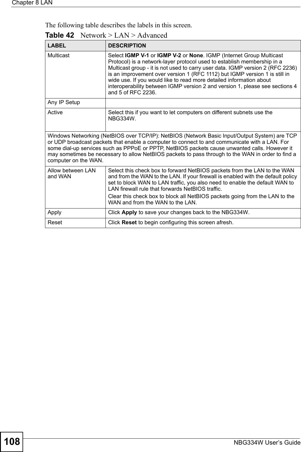 Chapter 8 LANNBG334W User’s Guide108The following table describes the labels in this screen.Table 42   Network &gt; LAN &gt; AdvancedLABEL DESCRIPTIONMulticast Select IGMP V-1 or IGMP V-2 or None. IGMP (Internet Group Multicast Protocol) is a network-layer protocol used to establish membership in a Multicast group - it is not used to carry user data. IGMP version 2 (RFC 2236) is an improvement over version 1 (RFC 1112) but IGMP version 1 is still in wide use. If you would like to read more detailed information about interoperability between IGMP version 2 and version 1, please see sections 4 and 5 of RFC 2236.Any IP SetupActive Select this if you want to let computers on different subnets use the NBG334W.Windows Networking (NetBIOS over TCP/IP): NetBIOS (Network Basic Input/Output System) are TCP or UDP broadcast packets that enable a computer to connect to and communicate with a LAN. For some dial-up services such as PPPoE or PPTP, NetBIOS packets cause unwanted calls. However it may sometimes be necessary to allow NetBIOS packets to pass through to the WAN in order to find a computer on the WAN.Allow between LAN and WANSelect this check box to forward NetBIOS packets from the LAN to the WAN and from the WAN to the LAN. If your firewall is enabled with the default policy set to block WAN to LAN traffic, you also need to enable the default WAN to LAN firewall rule that forwards NetBIOS traffic.Clear this check box to block all NetBIOS packets going from the LAN to the WAN and from the WAN to the LAN.Apply Click Apply to save your changes back to the NBG334W.Reset Click Reset to begin configuring this screen afresh.