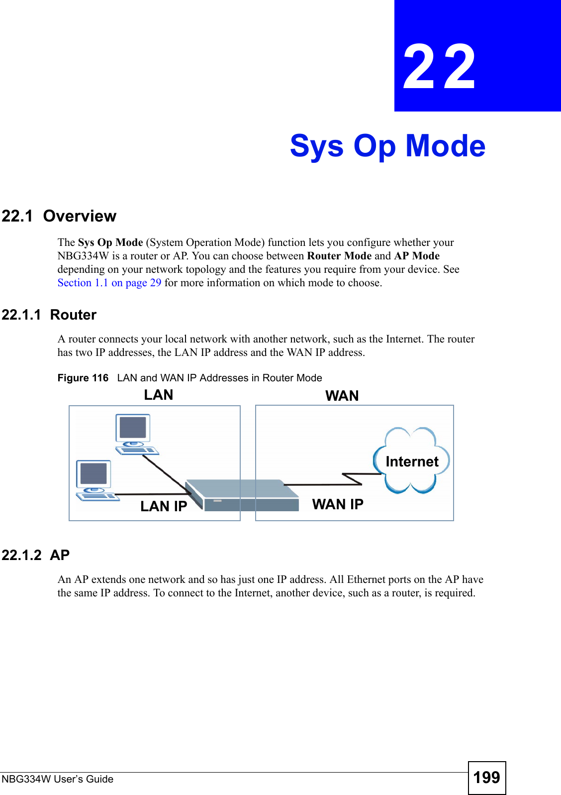 NBG334W User’s Guide 199CHAPTER  22 Sys Op Mode22.1  OverviewThe Sys Op Mode (System Operation Mode) function lets you configure whether your NBG334W is a router or AP. You can choose between Router Mode and AP Mode depending on your network topology and the features you require from your device. See Section 1.1 on page 29 for more information on which mode to choose.22.1.1  Router A router connects your local network with another network, such as the Internet. The router has two IP addresses, the LAN IP address and the WAN IP address.Figure 116   LAN and WAN IP Addresses in Router Mode22.1.2  AP An AP extends one network and so has just one IP address. All Ethernet ports on the AP have the same IP address. To connect to the Internet, another device, such as a router, is required. LAN IP WAN IPInternetLAN WAN