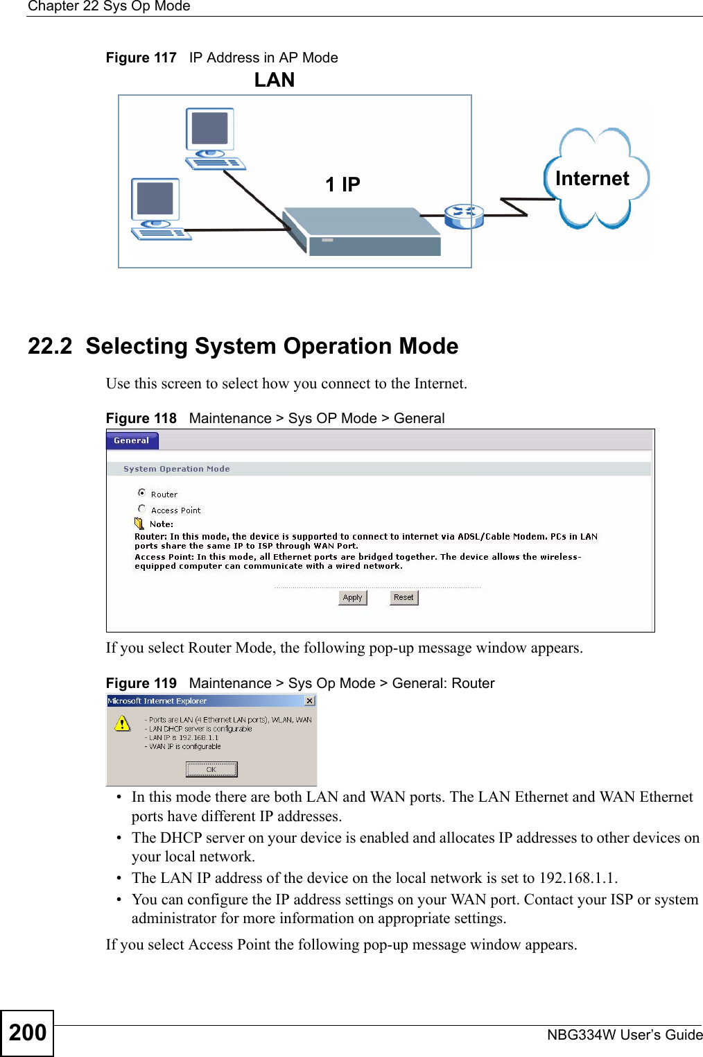 Chapter 22 Sys Op ModeNBG334W User’s Guide200Figure 117   IP Address in AP Mode22.2  Selecting System Operation ModeUse this screen to select how you connect to the Internet. Figure 118   Maintenance &gt; Sys OP Mode &gt; General If you select Router Mode, the following pop-up message window appears.Figure 119   Maintenance &gt; Sys Op Mode &gt; General: Router • In this mode there are both LAN and WAN ports. The LAN Ethernet and WAN Ethernet ports have different IP addresses. • The DHCP server on your device is enabled and allocates IP addresses to other devices on your local network. • The LAN IP address of the device on the local network is set to 192.168.1.1.• You can configure the IP address settings on your WAN port. Contact your ISP or system administrator for more information on appropriate settings.If you select Access Point the following pop-up message window appears.  1 IPLANInternet
