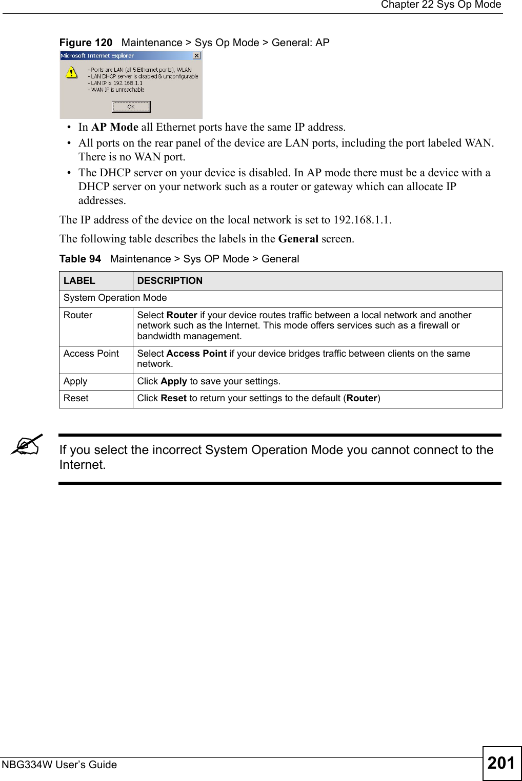  Chapter 22 Sys Op ModeNBG334W User’s Guide 201Figure 120   Maintenance &gt; Sys Op Mode &gt; General: AP •In AP Mode all Ethernet ports have the same IP address. • All ports on the rear panel of the device are LAN ports, including the port labeled WAN. There is no WAN port.• The DHCP server on your device is disabled. In AP mode there must be a device with a DHCP server on your network such as a router or gateway which can allocate IP addresses.The IP address of the device on the local network is set to 192.168.1.1.The following table describes the labels in the General screen.Table 94   Maintenance &gt; Sys OP Mode &gt; General &quot;If you select the incorrect System Operation Mode you cannot connect to the Internet.LABEL DESCRIPTIONSystem Operation ModeRouter  Select Router if your device routes traffic between a local network and another network such as the Internet. This mode offers services such as a firewall or bandwidth management.Access Point Select Access Point if your device bridges traffic between clients on the same network.Apply Click Apply to save your settings.Reset Click Reset to return your settings to the default (Router)