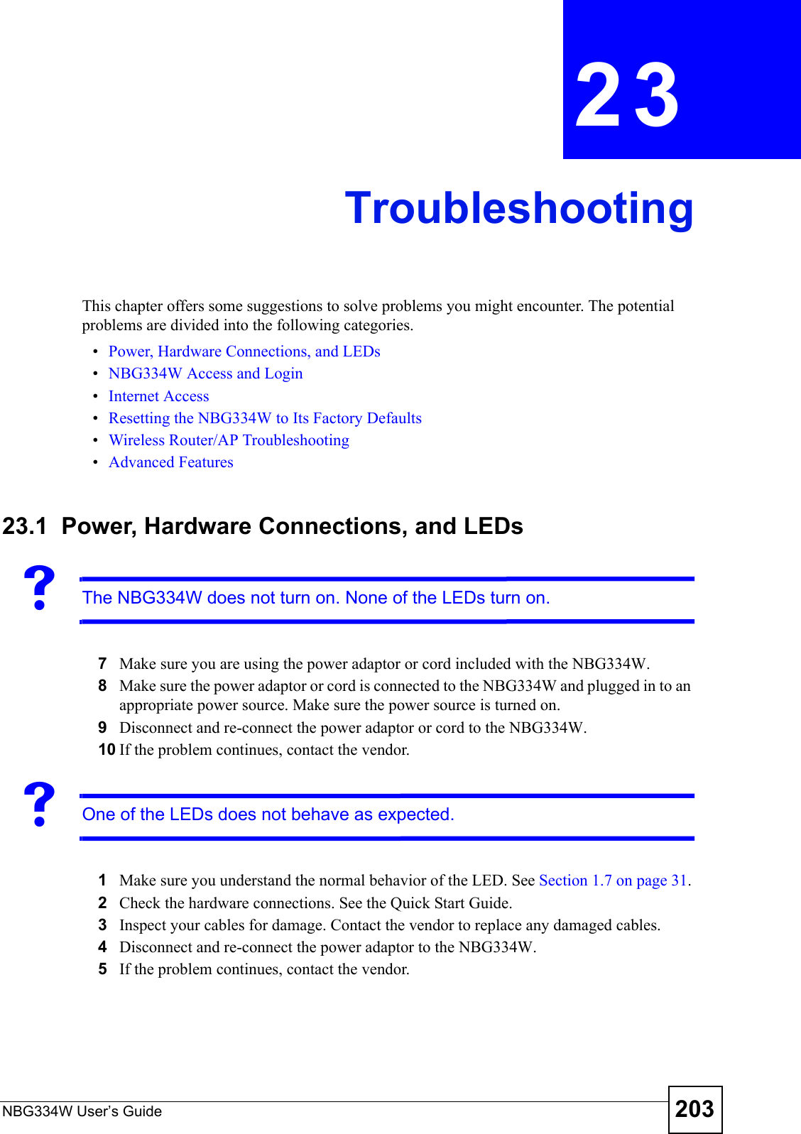 NBG334W User’s Guide 203CHAPTER  23 TroubleshootingThis chapter offers some suggestions to solve problems you might encounter. The potential problems are divided into the following categories. •Power, Hardware Connections, and LEDs•NBG334W Access and Login•Internet Access•Resetting the NBG334W to Its Factory Defaults•Wireless Router/AP Troubleshooting•Advanced Features23.1  Power, Hardware Connections, and LEDsVThe NBG334W does not turn on. None of the LEDs turn on.7Make sure you are using the power adaptor or cord included with the NBG334W.8Make sure the power adaptor or cord is connected to the NBG334W and plugged in to an appropriate power source. Make sure the power source is turned on.9Disconnect and re-connect the power adaptor or cord to the NBG334W. 10 If the problem continues, contact the vendor.VOne of the LEDs does not behave as expected.1Make sure you understand the normal behavior of the LED. See Section 1.7 on page 31.2Check the hardware connections. See the Quick Start Guide. 3Inspect your cables for damage. Contact the vendor to replace any damaged cables.4Disconnect and re-connect the power adaptor to the NBG334W. 5If the problem continues, contact the vendor.