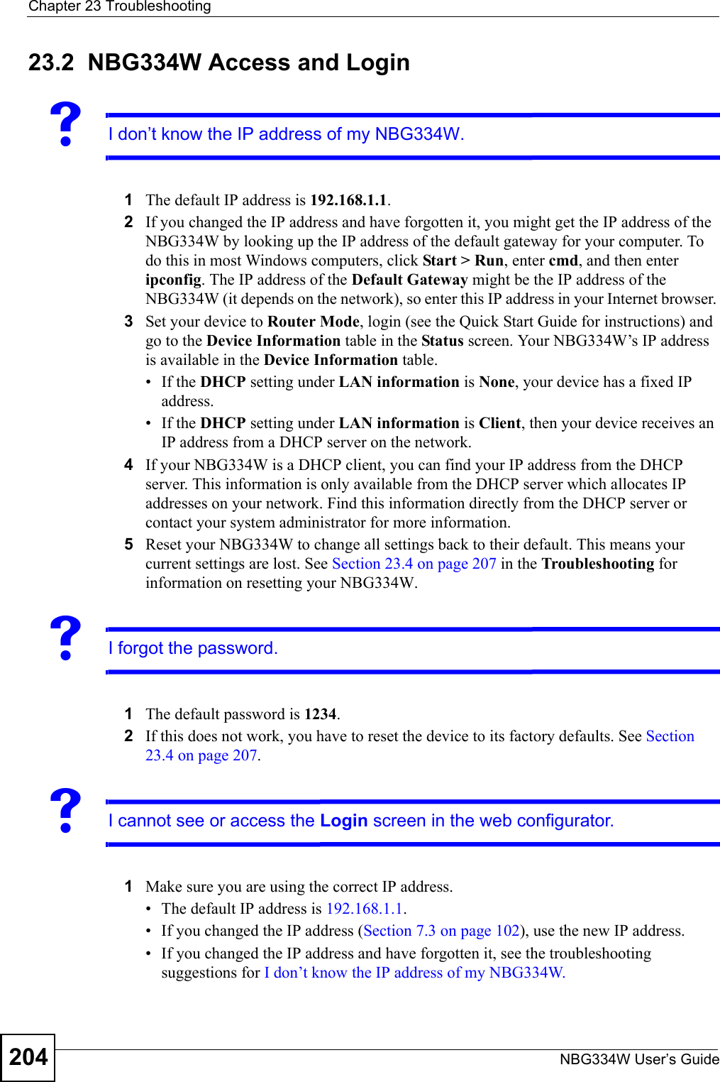 Chapter 23 TroubleshootingNBG334W User’s Guide20423.2  NBG334W Access and LoginVI don’t know the IP address of my NBG334W.1The default IP address is 192.168.1.1.2If you changed the IP address and have forgotten it, you might get the IP address of the NBG334W by looking up the IP address of the default gateway for your computer. To do this in most Windows computers, click Start &gt; Run, enter cmd, and then enter ipconfig. The IP address of the Default Gateway might be the IP address of the NBG334W (it depends on the network), so enter this IP address in your Internet browser. 3Set your device to Router Mode, login (see the Quick Start Guide for instructions) and go to the Device Information table in the Status screen. Your NBG334W’s IP address is available in the Device Information table. • If the DHCP setting under LAN information is None, your device has a fixed IP address. • If the DHCP setting under LAN information is Client, then your device receives an IP address from a DHCP server on the network. 4If your NBG334W is a DHCP client, you can find your IP address from the DHCP server. This information is only available from the DHCP server which allocates IP addresses on your network. Find this information directly from the DHCP server or contact your system administrator for more information.5Reset your NBG334W to change all settings back to their default. This means your current settings are lost. See Section 23.4 on page 207 in the Troubleshooting for information on resetting your NBG334W. VI forgot the password.1The default password is 1234.2If this does not work, you have to reset the device to its factory defaults. See Section 23.4 on page 207.VI cannot see or access the Login screen in the web configurator.1Make sure you are using the correct IP address.• The default IP address is 192.168.1.1.• If you changed the IP address (Section 7.3 on page 102), use the new IP address.• If you changed the IP address and have forgotten it, see the troubleshooting suggestions for I don’t know the IP address of my NBG334W.