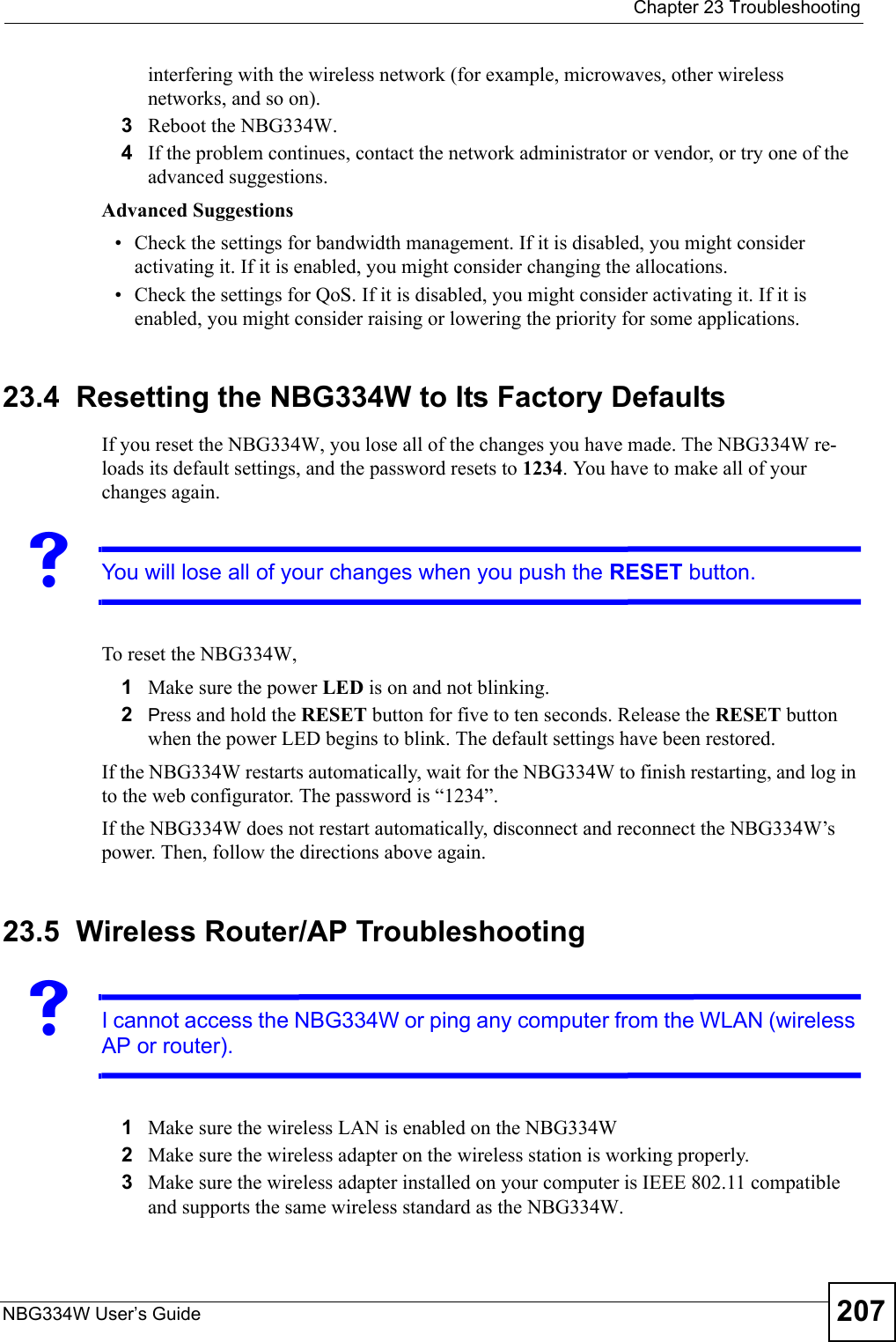  Chapter 23 TroubleshootingNBG334W User’s Guide 207interfering with the wireless network (for example, microwaves, other wireless networks, and so on).3Reboot the NBG334W.4If the problem continues, contact the network administrator or vendor, or try one of the advanced suggestions.Advanced Suggestions• Check the settings for bandwidth management. If it is disabled, you might consider activating it. If it is enabled, you might consider changing the allocations. • Check the settings for QoS. If it is disabled, you might consider activating it. If it is enabled, you might consider raising or lowering the priority for some applications.23.4  Resetting the NBG334W to Its Factory Defaults If you reset the NBG334W, you lose all of the changes you have made. The NBG334W re-loads its default settings, and the password resets to 1234. You have to make all of your changes again.VYou will lose all of your changes when you push the RESET button.To reset the NBG334W,1Make sure the power LED is on and not blinking. 2Press and hold the RESET button for five to ten seconds. Release the RESET button when the power LED begins to blink. The default settings have been restored.If the NBG334W restarts automatically, wait for the NBG334W to finish restarting, and log in to the web configurator. The password is “1234”.If the NBG334W does not restart automatically, disconnect and reconnect the NBG334W’s power. Then, follow the directions above again.23.5  Wireless Router/AP TroubleshootingVI cannot access the NBG334W or ping any computer from the WLAN (wireless AP or router).1Make sure the wireless LAN is enabled on the NBG334W2Make sure the wireless adapter on the wireless station is working properly.3Make sure the wireless adapter installed on your computer is IEEE 802.11 compatible and supports the same wireless standard as the NBG334W.
