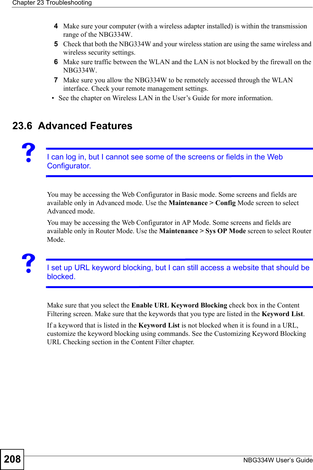 Chapter 23 TroubleshootingNBG334W User’s Guide2084Make sure your computer (with a wireless adapter installed) is within the transmission range of the NBG334W.5Check that both the NBG334W and your wireless station are using the same wireless and wireless security settings.6Make sure traffic between the WLAN and the LAN is not blocked by the firewall on the NBG334W. 7Make sure you allow the NBG334W to be remotely accessed through the WLAN interface. Check your remote management settings.• See the chapter on Wireless LAN in the User’s Guide for more information.23.6  Advanced FeaturesVI can log in, but I cannot see some of the screens or fields in the Web Configurator.You may be accessing the Web Configurator in Basic mode. Some screens and fields are available only in Advanced mode. Use the Maintenance &gt; Config Mode screen to select Advanced mode.You may be accessing the Web Configurator in AP Mode. Some screens and fields are available only in Router Mode. Use the Maintenance &gt; Sys OP Mode screen to select Router Mode.VI set up URL keyword blocking, but I can still access a website that should be blocked.Make sure that you select the Enable URL Keyword Blocking check box in the Content Filtering screen. Make sure that the keywords that you type are listed in the Keyword List. If a keyword that is listed in the Keyword List is not blocked when it is found in a URL, customize the keyword blocking using commands. See the Customizing Keyword Blocking URL Checking section in the Content Filter chapter.