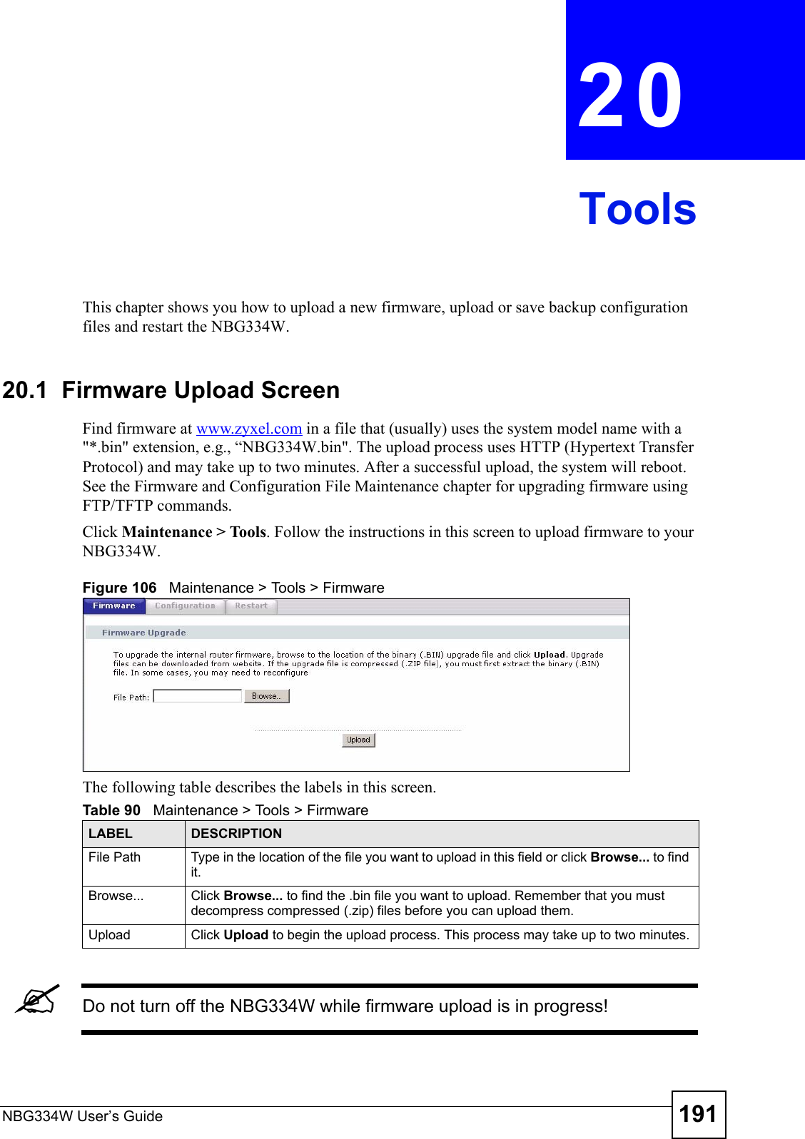 NBG334W User’s Guide 191CHAPTER  20 ToolsThis chapter shows you how to upload a new firmware, upload or save backup configuration files and restart the NBG334W.20.1  Firmware Upload ScreenFind firmware at www.zyxel.com in a file that (usually) uses the system model name with a &quot;*.bin&quot; extension, e.g., “NBG334W.bin&quot;. The upload process uses HTTP (Hypertext Transfer Protocol) and may take up to two minutes. After a successful upload, the system will reboot. See the Firmware and Configuration File Maintenance chapter for upgrading firmware using FTP/TFTP commands.Click Maintenance &gt; Tools. Follow the instructions in this screen to upload firmware to your NBG334W. Figure 106   Maintenance &gt; Tools &gt; Firmware The following table describes the labels in this screen.&quot;Do not turn off the NBG334W while firmware upload is in progress!Table 90   Maintenance &gt; Tools &gt; Firmware LABEL DESCRIPTIONFile Path  Type in the location of the file you want to upload in this field or click Browse... to find it.Browse...  Click Browse... to find the .bin file you want to upload. Remember that you must decompress compressed (.zip) files before you can upload them. Upload  Click Upload to begin the upload process. This process may take up to two minutes.