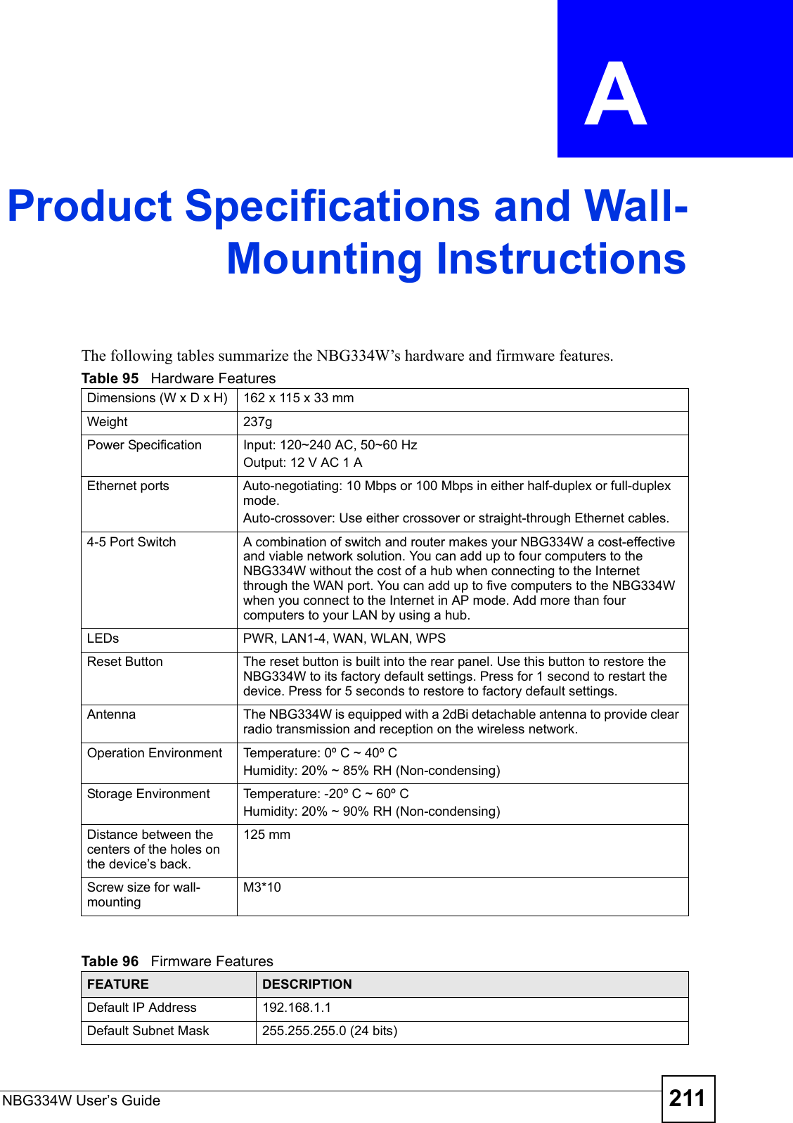 NBG334W User’s Guide 211APPENDIX  A Product Specifications and Wall-Mounting InstructionsThe following tables summarize the NBG334W’s hardware and firmware features.Table 95   Hardware FeaturesDimensions (W x D x H)  162 x 115 x 33 mmWeight 237gPower Specification Input: 120~240 AC, 50~60 HzOutput: 12 V AC 1 AEthernet ports Auto-negotiating: 10 Mbps or 100 Mbps in either half-duplex or full-duplex mode.Auto-crossover: Use either crossover or straight-through Ethernet cables.4-5 Port Switch A combination of switch and router makes your NBG334W a cost-effective and viable network solution. You can add up to four computers to the NBG334W without the cost of a hub when connecting to the Internet through the WAN port. You can add up to five computers to the NBG334W when you connect to the Internet in AP mode. Add more than four computers to your LAN by using a hub.LEDs PWR, LAN1-4, WAN, WLAN, WPSReset Button The reset button is built into the rear panel. Use this button to restore the NBG334W to its factory default settings. Press for 1 second to restart the device. Press for 5 seconds to restore to factory default settings.Antenna The NBG334W is equipped with a 2dBi detachable antenna to provide clear radio transmission and reception on the wireless network. Operation Environment Temperature: 0º C ~ 40º CHumidity: 20% ~ 85% RH (Non-condensing)Storage Environment Temperature: -20º C ~ 60º CHumidity: 20% ~ 90% RH (Non-condensing)Distance between the centers of the holes on the device’s back.125 mmScrew size for wall-mountingM3*10Table 96   Firmware FeaturesFEATURE DESCRIPTIONDefault IP Address 192.168.1.1Default Subnet Mask 255.255.255.0 (24 bits)
