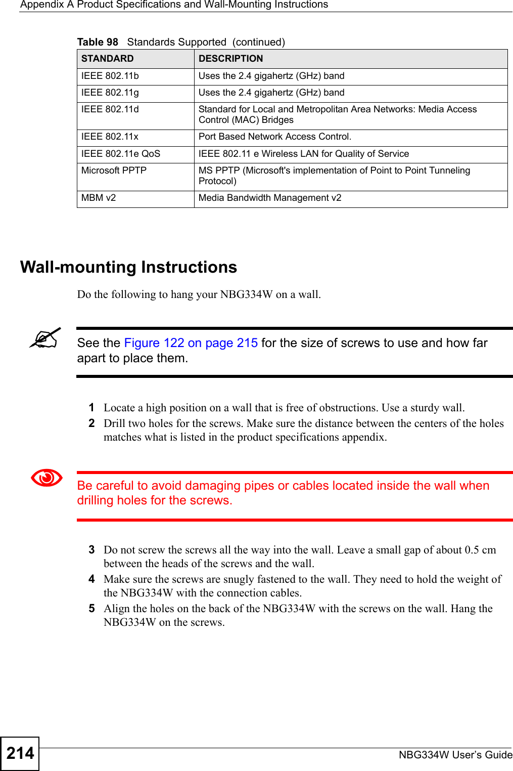 Appendix A Product Specifications and Wall-Mounting InstructionsNBG334W User’s Guide214Wall-mounting InstructionsDo the following to hang your NBG334W on a wall.&quot;See the Figure 122 on page 215 for the size of screws to use and how far apart to place them.1Locate a high position on a wall that is free of obstructions. Use a sturdy wall.2Drill two holes for the screws. Make sure the distance between the centers of the holes matches what is listed in the product specifications appendix.1Be careful to avoid damaging pipes or cables located inside the wall when drilling holes for the screws.3Do not screw the screws all the way into the wall. Leave a small gap of about 0.5 cm between the heads of the screws and the wall. 4Make sure the screws are snugly fastened to the wall. They need to hold the weight of the NBG334W with the connection cables. 5Align the holes on the back of the NBG334W with the screws on the wall. Hang the NBG334W on the screws.IEEE 802.11b Uses the 2.4 gigahertz (GHz) bandIEEE 802.11g Uses the 2.4 gigahertz (GHz) bandIEEE 802.11d Standard for Local and Metropolitan Area Networks: Media Access Control (MAC) BridgesIEEE 802.11x Port Based Network Access Control.IEEE 802.11e QoS IEEE 802.11 e Wireless LAN for Quality of ServiceMicrosoft PPTP MS PPTP (Microsoft&apos;s implementation of Point to Point Tunneling Protocol)MBM v2 Media Bandwidth Management v2Table 98   Standards Supported  (continued)STANDARD DESCRIPTION