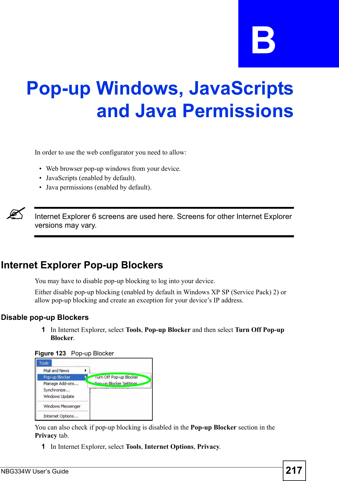 NBG334W User’s Guide 217APPENDIX  B Pop-up Windows, JavaScriptsand Java PermissionsIn order to use the web configurator you need to allow:• Web browser pop-up windows from your device.• JavaScripts (enabled by default).• Java permissions (enabled by default).&quot;Internet Explorer 6 screens are used here. Screens for other Internet Explorer versions may vary.Internet Explorer Pop-up BlockersYou may have to disable pop-up blocking to log into your device. Either disable pop-up blocking (enabled by default in Windows XP SP (Service Pack) 2) or allow pop-up blocking and create an exception for your device’s IP address.Disable pop-up Blockers1In Internet Explorer, select To ols , Pop-up Blocker and then select Turn Off Pop-up Blocker. Figure 123   Pop-up BlockerYou can also check if pop-up blocking is disabled in the Pop-up Blocker section in the Privacy tab. 1In Internet Explorer, select To ols , Internet Options, Privacy.