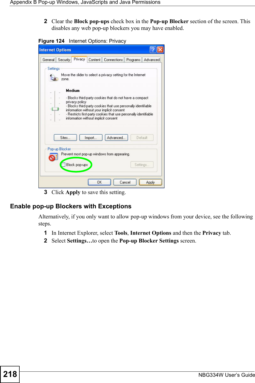 Appendix B Pop-up Windows, JavaScripts and Java PermissionsNBG334W User’s Guide2182Clear the Block pop-ups check box in the Pop-up Blocker section of the screen. This disables any web pop-up blockers you may have enabled. Figure 124   Internet Options: Privacy3Click Apply to save this setting.Enable pop-up Blockers with ExceptionsAlternatively, if you only want to allow pop-up windows from your device, see the following steps.1In Internet Explorer, select To ols , Internet Options and then the Privacy tab. 2Select Settings…to open the Pop-up Blocker Settings screen.