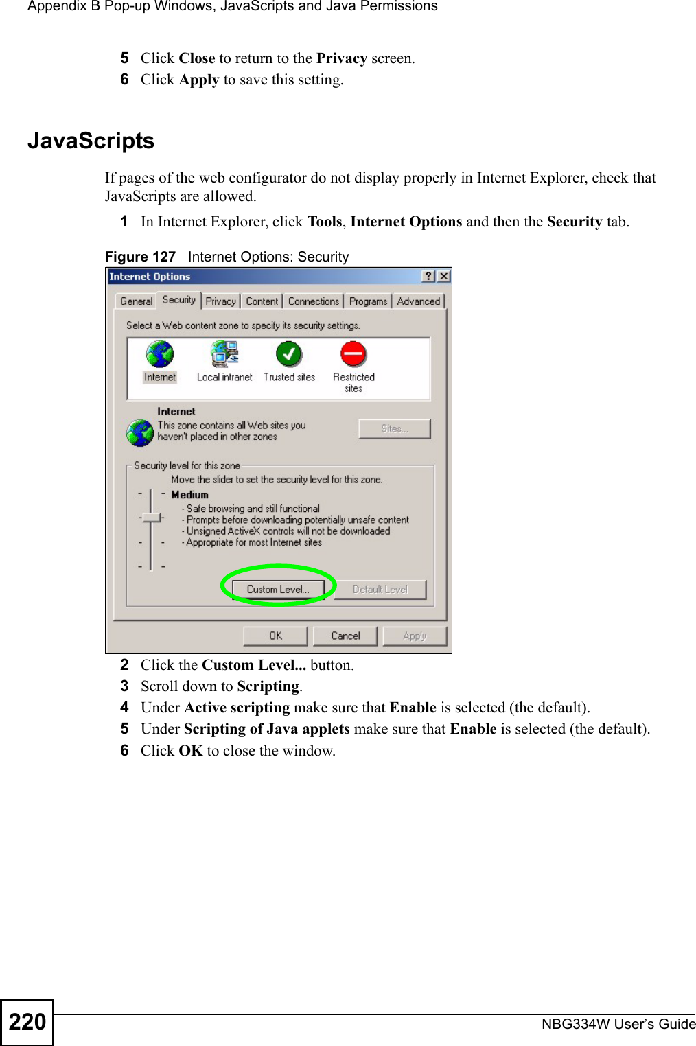 Appendix B Pop-up Windows, JavaScripts and Java PermissionsNBG334W User’s Guide2205Click Close to return to the Privacy screen. 6Click Apply to save this setting. JavaScriptsIf pages of the web configurator do not display properly in Internet Explorer, check that JavaScripts are allowed. 1In Internet Explorer, click Tools, Internet Options and then the Security tab. Figure 127   Internet Options: Security 2Click the Custom Level... button. 3Scroll down to Scripting. 4Under Active scripting make sure that Enable is selected (the default).5Under Scripting of Java applets make sure that Enable is selected (the default). 6Click OK to close the window.