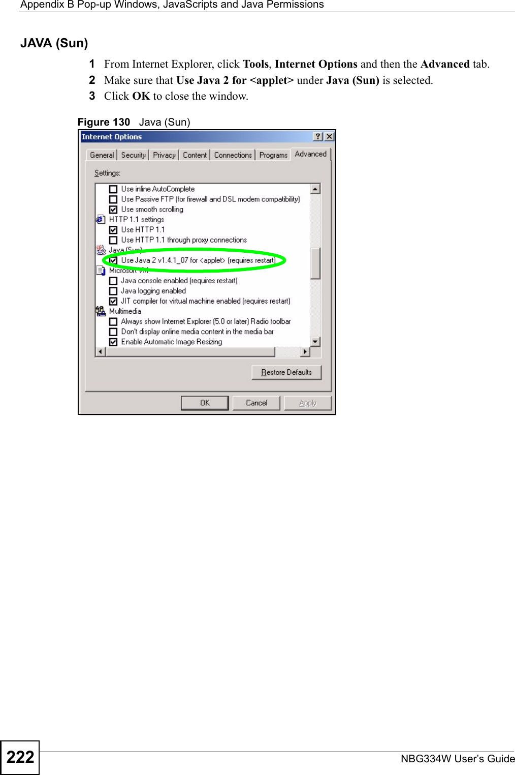 Appendix B Pop-up Windows, JavaScripts and Java PermissionsNBG334W User’s Guide222JAVA (Sun)1From Internet Explorer, click Tools, Internet Options and then the Advanced tab. 2Make sure that Use Java 2 for &lt;applet&gt; under Java (Sun) is selected.3Click OK to close the window.Figure 130   Java (Sun)