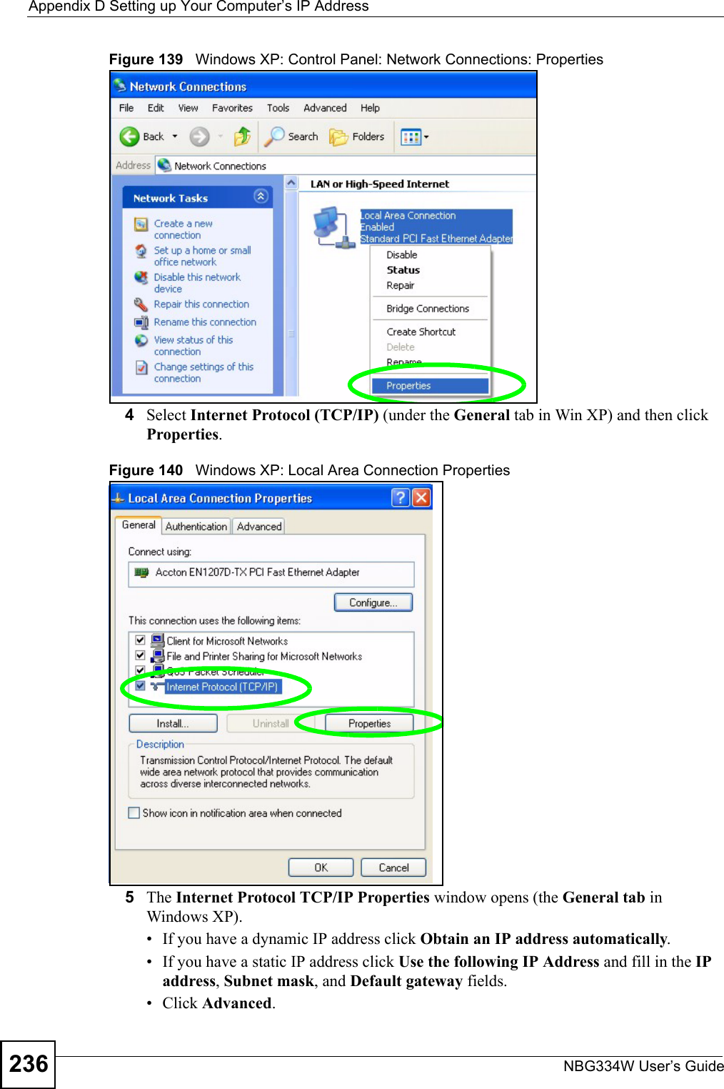 Appendix D Setting up Your Computer’s IP AddressNBG334W User’s Guide236Figure 139   Windows XP: Control Panel: Network Connections: Properties4Select Internet Protocol (TCP/IP) (under the General tab in Win XP) and then click Properties.Figure 140   Windows XP: Local Area Connection Properties5The Internet Protocol TCP/IP Properties window opens (the General tab in Windows XP).• If you have a dynamic IP address click Obtain an IP address automatically.• If you have a static IP address click Use the following IP Address and fill in the IP address, Subnet mask, and Default gateway fields. • Click Advanced.