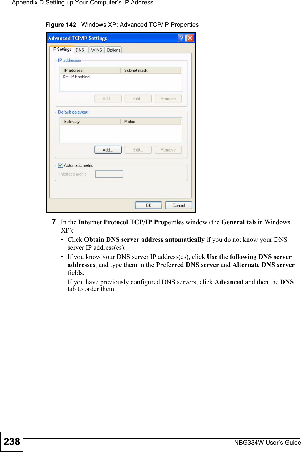 Appendix D Setting up Your Computer’s IP AddressNBG334W User’s Guide238Figure 142   Windows XP: Advanced TCP/IP Properties7In the Internet Protocol TCP/IP Properties window (the General tab in Windows XP):• Click Obtain DNS server address automatically if you do not know your DNS server IP address(es).• If you know your DNS server IP address(es), click Use the following DNS server addresses, and type them in the Preferred DNS server and Alternate DNS server fields. If you have previously configured DNS servers, click Advanced and then the DNS tab to order them.