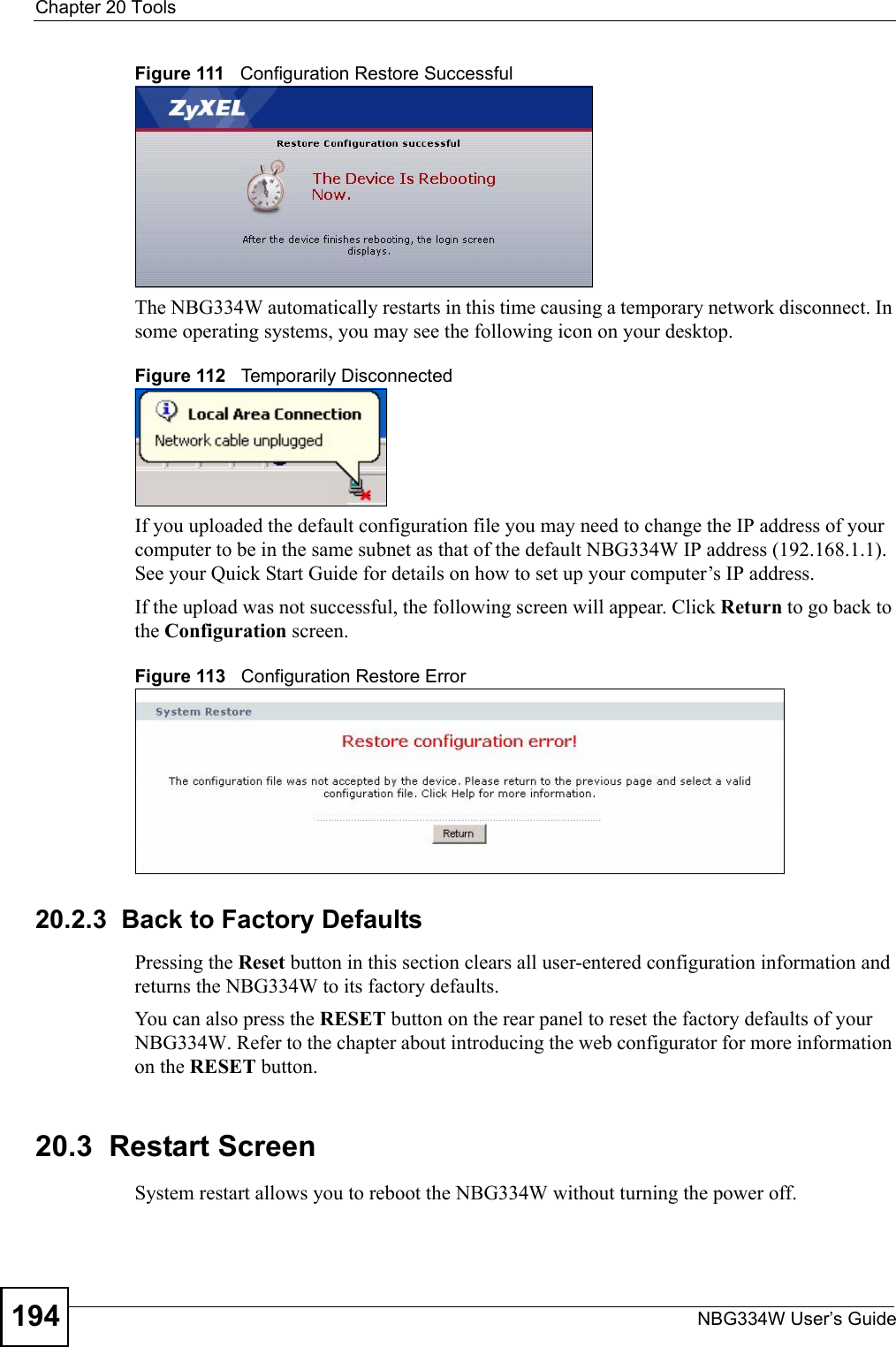 Chapter 20 ToolsNBG334W User’s Guide194Figure 111   Configuration Restore SuccessfulThe NBG334W automatically restarts in this time causing a temporary network disconnect. In some operating systems, you may see the following icon on your desktop.Figure 112   Temporarily DisconnectedIf you uploaded the default configuration file you may need to change the IP address of your computer to be in the same subnet as that of the default NBG334W IP address (192.168.1.1). See your Quick Start Guide for details on how to set up your computer’s IP address.If the upload was not successful, the following screen will appear. Click Return to go back to the Configuration screen.Figure 113   Configuration Restore Error20.2.3  Back to Factory DefaultsPressing the Reset button in this section clears all user-entered configuration information and returns the NBG334W to its factory defaults.You can also press the RESET button on the rear panel to reset the factory defaults of your NBG334W. Refer to the chapter about introducing the web configurator for more information on the RESET button.20.3  Restart ScreenSystem restart allows you to reboot the NBG334W without turning the power off. 