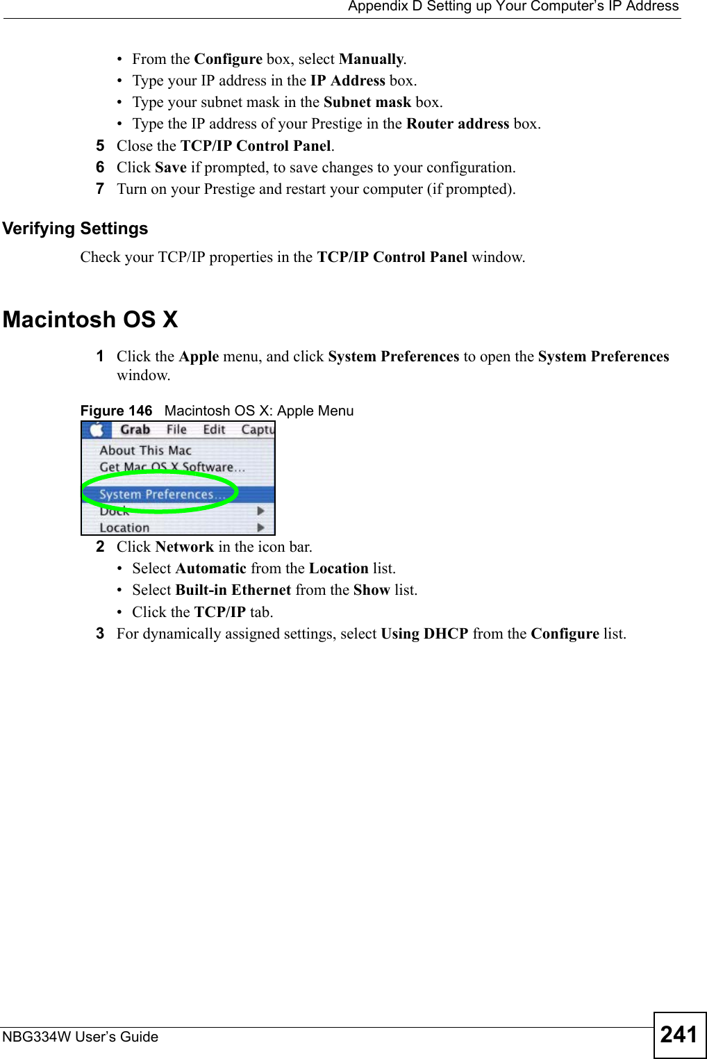  Appendix D Setting up Your Computer’s IP AddressNBG334W User’s Guide 241•From the Configure box, select Manually.• Type your IP address in the IP Address box.• Type your subnet mask in the Subnet mask box.• Type the IP address of your Prestige in the Router address box.5Close the TCP/IP Control Panel.6Click Save if prompted, to save changes to your configuration.7Turn on your Prestige and restart your computer (if prompted).Verifying SettingsCheck your TCP/IP properties in the TCP/IP Control Panel window.Macintosh OS X1Click the Apple menu, and click System Preferences to open the System Preferences window.Figure 146   Macintosh OS X: Apple Menu2Click Network in the icon bar.   • Select Automatic from the Location list.• Select Built-in Ethernet from the Show list. • Click the TCP/IP tab.3For dynamically assigned settings, select Using DHCP from the Configure list.