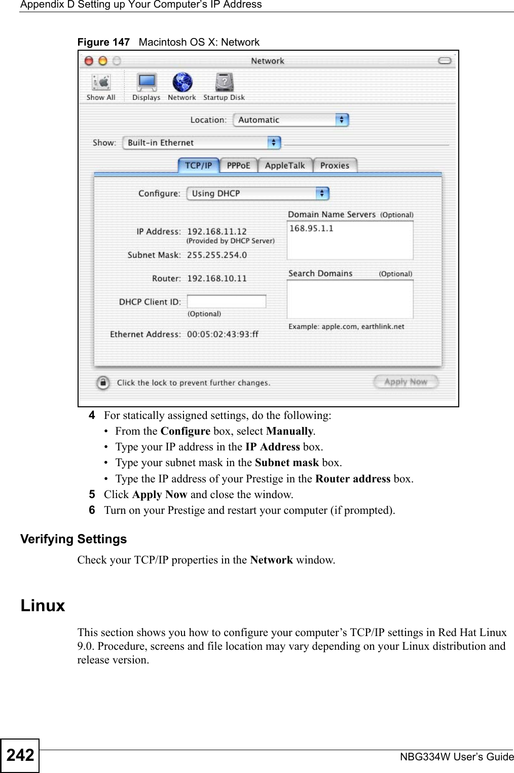 Appendix D Setting up Your Computer’s IP AddressNBG334W User’s Guide242Figure 147   Macintosh OS X: Network4For statically assigned settings, do the following:•From the Configure box, select Manually.• Type your IP address in the IP Address box.• Type your subnet mask in the Subnet mask box.• Type the IP address of your Prestige in the Router address box.5Click Apply Now and close the window.6Turn on your Prestige and restart your computer (if prompted).Verifying SettingsCheck your TCP/IP properties in the Network window.Linux This section shows you how to configure your computer’s TCP/IP settings in Red Hat Linux 9.0. Procedure, screens and file location may vary depending on your Linux distribution and release version. 