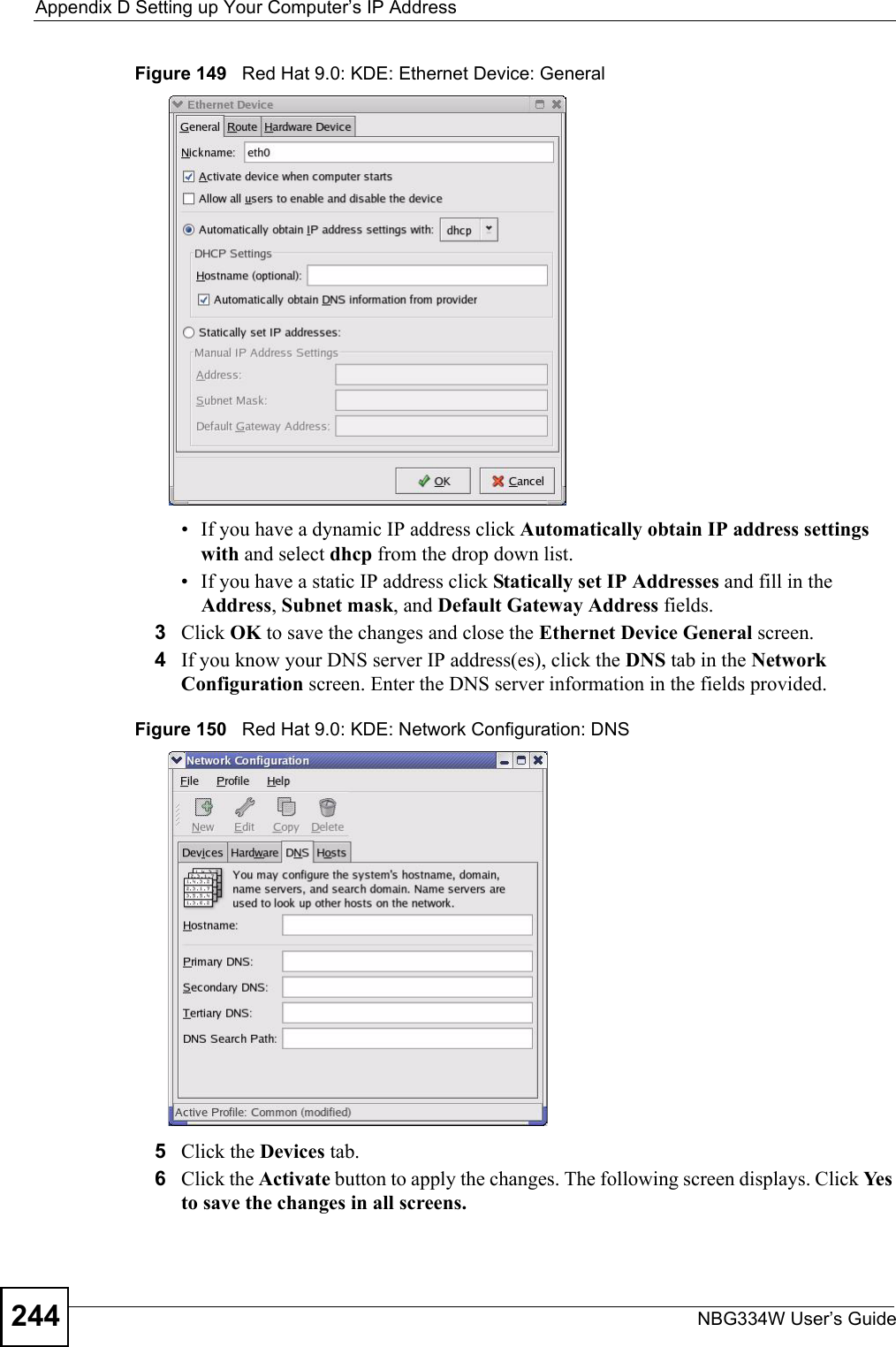 Appendix D Setting up Your Computer’s IP AddressNBG334W User’s Guide244Figure 149   Red Hat 9.0: KDE: Ethernet Device: General • If you have a dynamic IP address click Automatically obtain IP address settings with and select dhcp from the drop down list. • If you have a static IP address click Statically set IP Addresses and fill in the  Address, Subnet mask, and Default Gateway Address fields. 3Click OK to save the changes and close the Ethernet Device General screen. 4If you know your DNS server IP address(es), click the DNS tab in the Network Configuration screen. Enter the DNS server information in the fields provided. Figure 150   Red Hat 9.0: KDE: Network Configuration: DNS 5Click the Devices tab. 6Click the Activate button to apply the changes. The following screen displays. Click Yes to save the changes in all screens.