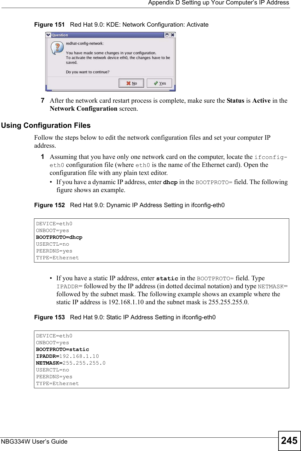  Appendix D Setting up Your Computer’s IP AddressNBG334W User’s Guide 245Figure 151   Red Hat 9.0: KDE: Network Configuration: Activate 7After the network card restart process is complete, make sure the Status is Active in the Network Configuration screen.Using Configuration FilesFollow the steps below to edit the network configuration files and set your computer IP address. 1Assuming that you have only one network card on the computer, locate the ifconfig-eth0 configuration file (where eth0 is the name of the Ethernet card). Open the configuration file with any plain text editor.• If you have a dynamic IP address, enter dhcp in the BOOTPROTO= field. The following figure shows an example. Figure 152   Red Hat 9.0: Dynamic IP Address Setting in ifconfig-eth0 • If you have a static IP address, enter static in the BOOTPROTO= field. Type IPADDR= followed by the IP address (in dotted decimal notation) and type NETMASK= followed by the subnet mask. The following example shows an example where the static IP address is 192.168.1.10 and the subnet mask is 255.255.255.0. Figure 153   Red Hat 9.0: Static IP Address Setting in ifconfig-eth0   DEVICE=eth0ONBOOT=yesBOOTPROTO=dhcpUSERCTL=noPEERDNS=yesTYPE=EthernetDEVICE=eth0ONBOOT=yesBOOTPROTO=staticIPADDR=192.168.1.10NETMASK=255.255.255.0USERCTL=noPEERDNS=yesTYPE=Ethernet