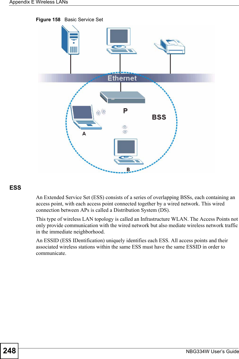 Appendix E Wireless LANsNBG334W User’s Guide248Figure 158   Basic Service SetESSAn Extended Service Set (ESS) consists of a series of overlapping BSSs, each containing an access point, with each access point connected together by a wired network. This wired connection between APs is called a Distribution System (DS).This type of wireless LAN topology is called an Infrastructure WLAN. The Access Points not only provide communication with the wired network but also mediate wireless network traffic in the immediate neighborhood. An ESSID (ESS IDentification) uniquely identifies each ESS. All access points and their associated wireless stations within the same ESS must have the same ESSID in order to communicate.