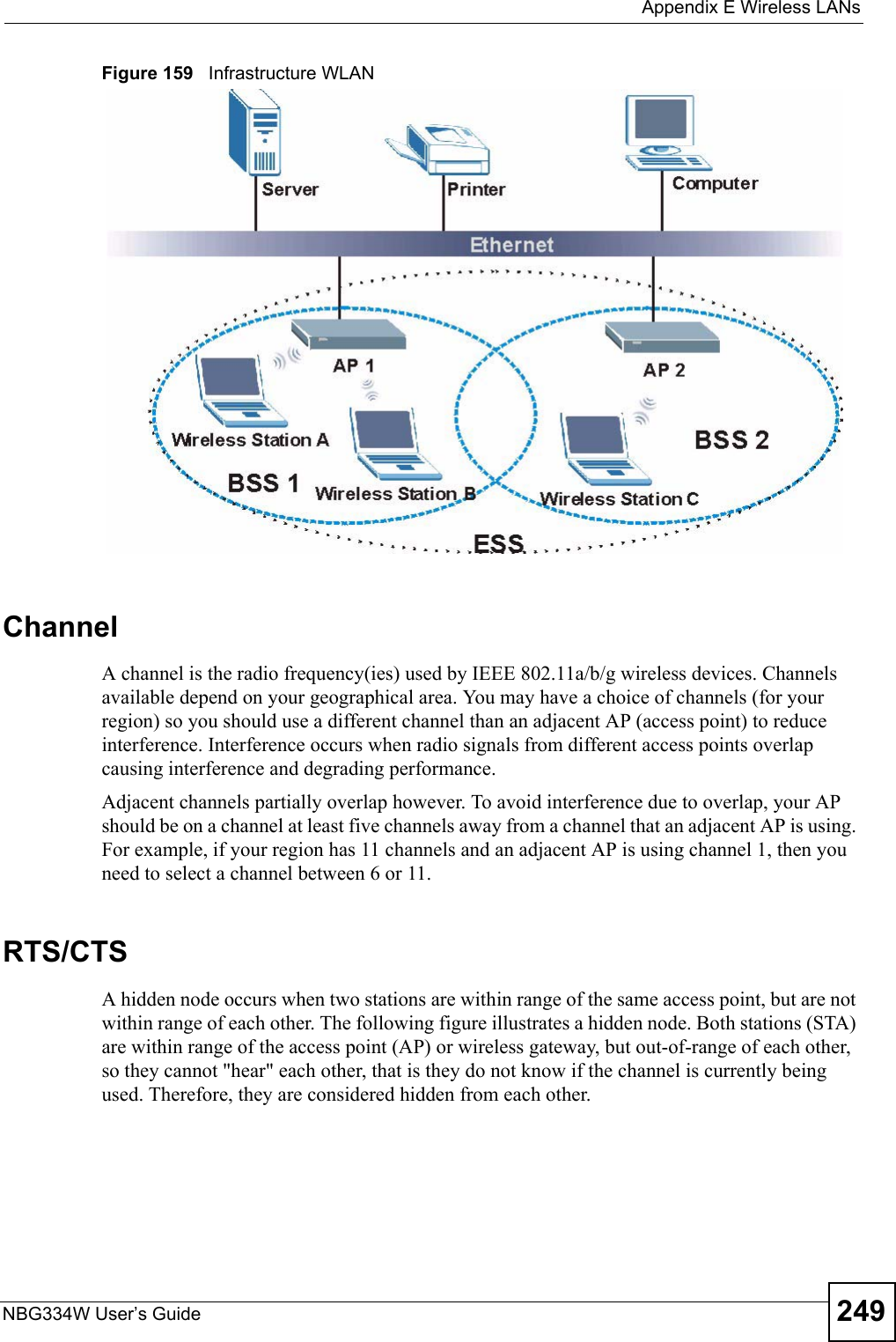  Appendix E Wireless LANsNBG334W User’s Guide 249Figure 159   Infrastructure WLANChannelA channel is the radio frequency(ies) used by IEEE 802.11a/b/g wireless devices. Channels available depend on your geographical area. You may have a choice of channels (for your region) so you should use a different channel than an adjacent AP (access point) to reduce interference. Interference occurs when radio signals from different access points overlap causing interference and degrading performance.Adjacent channels partially overlap however. To avoid interference due to overlap, your AP should be on a channel at least five channels away from a channel that an adjacent AP is using. For example, if your region has 11 channels and an adjacent AP is using channel 1, then you need to select a channel between 6 or 11.RTS/CTSA hidden node occurs when two stations are within range of the same access point, but are not within range of each other. The following figure illustrates a hidden node. Both stations (STA) are within range of the access point (AP) or wireless gateway, but out-of-range of each other, so they cannot &quot;hear&quot; each other, that is they do not know if the channel is currently being used. Therefore, they are considered hidden from each other. 