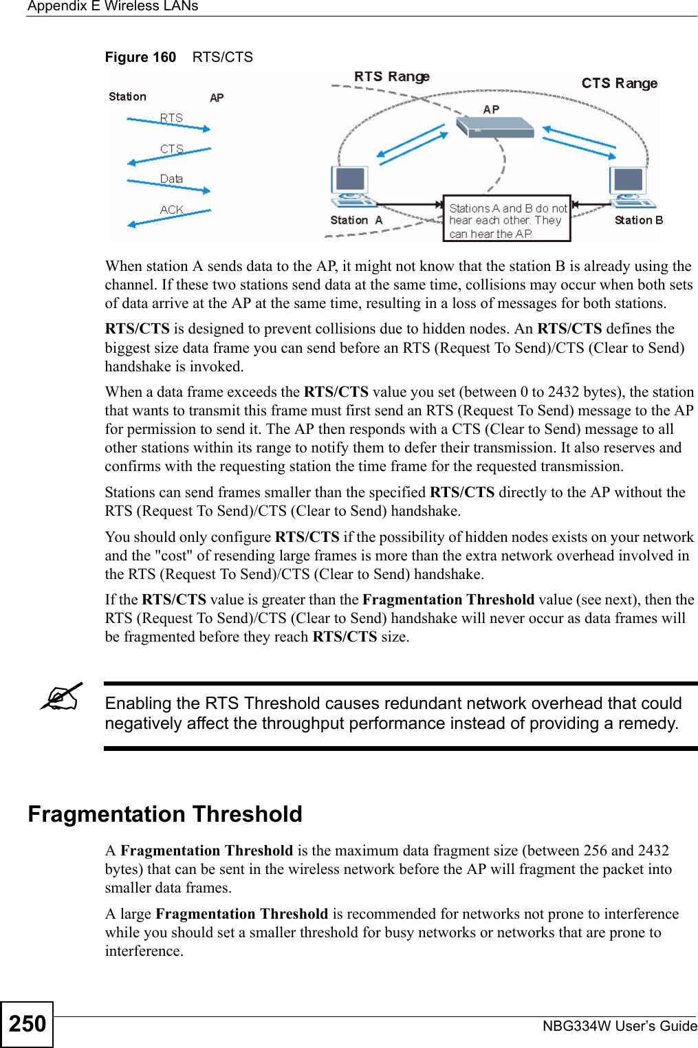 Appendix E Wireless LANsNBG334W User’s Guide250Figure 160    RTS/CTSWhen station A sends data to the AP, it might not know that the station B is already using the channel. If these two stations send data at the same time, collisions may occur when both sets of data arrive at the AP at the same time, resulting in a loss of messages for both stations.RTS/CTS is designed to prevent collisions due to hidden nodes. An RTS/CTS defines the biggest size data frame you can send before an RTS (Request To Send)/CTS (Clear to Send) handshake is invoked.When a data frame exceeds the RTS/CTS value you set (between 0 to 2432 bytes), the station that wants to transmit this frame must first send an RTS (Request To Send) message to the AP for permission to send it. The AP then responds with a CTS (Clear to Send) message to all other stations within its range to notify them to defer their transmission. It also reserves and confirms with the requesting station the time frame for the requested transmission.Stations can send frames smaller than the specified RTS/CTS directly to the AP without the RTS (Request To Send)/CTS (Clear to Send) handshake. You should only configure RTS/CTS if the possibility of hidden nodes exists on your network and the &quot;cost&quot; of resending large frames is more than the extra network overhead involved in the RTS (Request To Send)/CTS (Clear to Send) handshake. If the RTS/CTS value is greater than the Fragmentation Threshold value (see next), then the RTS (Request To Send)/CTS (Clear to Send) handshake will never occur as data frames will be fragmented before they reach RTS/CTS size. &quot;Enabling the RTS Threshold causes redundant network overhead that could negatively affect the throughput performance instead of providing a remedy.Fragmentation ThresholdA Fragmentation Threshold is the maximum data fragment size (between 256 and 2432 bytes) that can be sent in the wireless network before the AP will fragment the packet into smaller data frames.A large Fragmentation Threshold is recommended for networks not prone to interference while you should set a smaller threshold for busy networks or networks that are prone to interference.