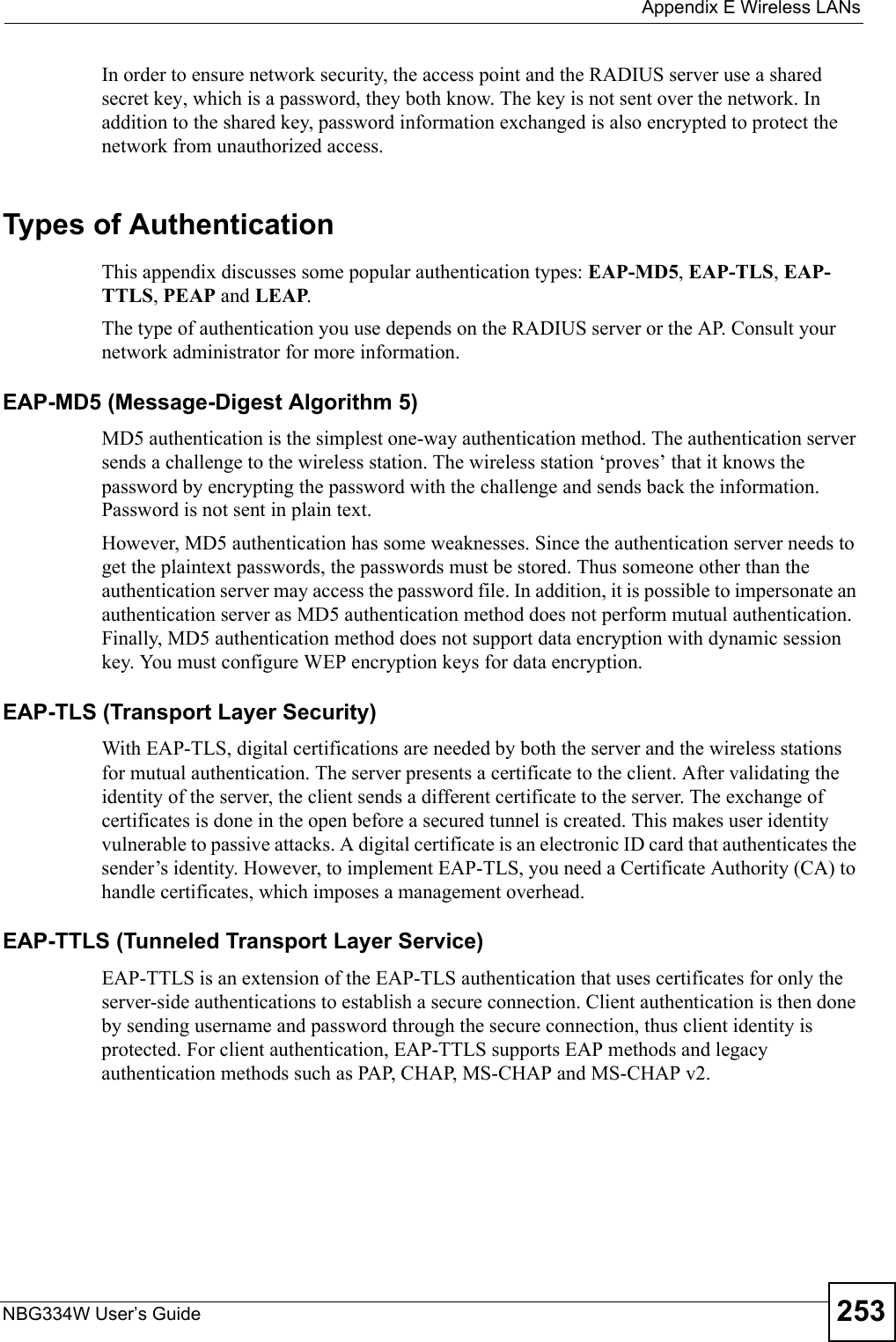  Appendix E Wireless LANsNBG334W User’s Guide 253In order to ensure network security, the access point and the RADIUS server use a shared secret key, which is a password, they both know. The key is not sent over the network. In addition to the shared key, password information exchanged is also encrypted to protect the network from unauthorized access. Types of Authentication This appendix discusses some popular authentication types: EAP-MD5, EAP-TLS, EAP-TTLS, PEAP and LEAP. The type of authentication you use depends on the RADIUS server or the AP. Consult your network administrator for more information.EAP-MD5 (Message-Digest Algorithm 5)MD5 authentication is the simplest one-way authentication method. The authentication server sends a challenge to the wireless station. The wireless station ‘proves’ that it knows the password by encrypting the password with the challenge and sends back the information. Password is not sent in plain text. However, MD5 authentication has some weaknesses. Since the authentication server needs to get the plaintext passwords, the passwords must be stored. Thus someone other than the authentication server may access the password file. In addition, it is possible to impersonate an authentication server as MD5 authentication method does not perform mutual authentication. Finally, MD5 authentication method does not support data encryption with dynamic session key. You must configure WEP encryption keys for data encryption. EAP-TLS (Transport Layer Security)With EAP-TLS, digital certifications are needed by both the server and the wireless stations for mutual authentication. The server presents a certificate to the client. After validating the identity of the server, the client sends a different certificate to the server. The exchange of certificates is done in the open before a secured tunnel is created. This makes user identity vulnerable to passive attacks. A digital certificate is an electronic ID card that authenticates the sender’s identity. However, to implement EAP-TLS, you need a Certificate Authority (CA) to handle certificates, which imposes a management overhead. EAP-TTLS (Tunneled Transport Layer Service) EAP-TTLS is an extension of the EAP-TLS authentication that uses certificates for only the server-side authentications to establish a secure connection. Client authentication is then done by sending username and password through the secure connection, thus client identity is protected. For client authentication, EAP-TTLS supports EAP methods and legacy authentication methods such as PAP, CHAP, MS-CHAP and MS-CHAP v2. 