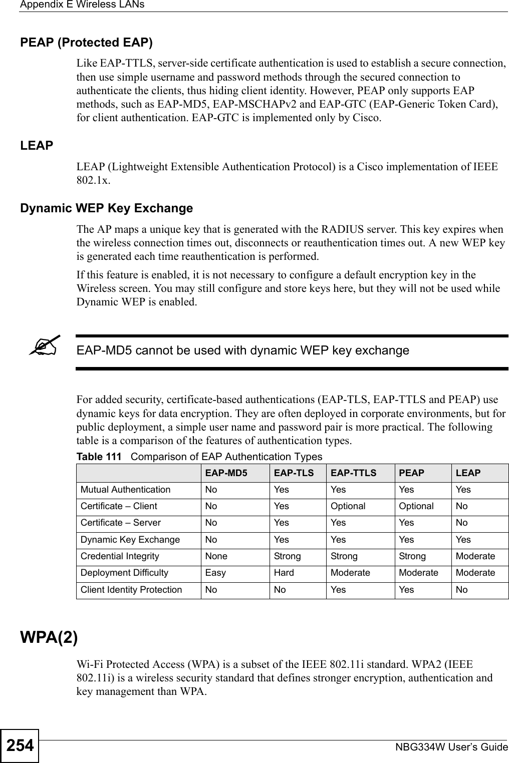Appendix E Wireless LANsNBG334W User’s Guide254PEAP (Protected EAP)   Like EAP-TTLS, server-side certificate authentication is used to establish a secure connection, then use simple username and password methods through the secured connection to authenticate the clients, thus hiding client identity. However, PEAP only supports EAP methods, such as EAP-MD5, EAP-MSCHAPv2 and EAP-GTC (EAP-Generic Token Card), for client authentication. EAP-GTC is implemented only by Cisco.LEAPLEAP (Lightweight Extensible Authentication Protocol) is a Cisco implementation of IEEE 802.1x. Dynamic WEP Key ExchangeThe AP maps a unique key that is generated with the RADIUS server. This key expires when the wireless connection times out, disconnects or reauthentication times out. A new WEP key is generated each time reauthentication is performed.If this feature is enabled, it is not necessary to configure a default encryption key in the Wireless screen. You may still configure and store keys here, but they will not be used while Dynamic WEP is enabled.&quot;EAP-MD5 cannot be used with dynamic WEP key exchangeFor added security, certificate-based authentications (EAP-TLS, EAP-TTLS and PEAP) use dynamic keys for data encryption. They are often deployed in corporate environments, but for public deployment, a simple user name and password pair is more practical. The following table is a comparison of the features of authentication types.WPA(2)Wi-Fi Protected Access (WPA) is a subset of the IEEE 802.11i standard. WPA2 (IEEE 802.11i) is a wireless security standard that defines stronger encryption, authentication and key management than WPA. Table 111   Comparison of EAP Authentication TypesEAP-MD5 EAP-TLS EAP-TTLS PEAP LEAPMutual Authentication No Yes Yes Yes YesCertificate – Client No Yes Optional Optional NoCertificate – Server No Yes Yes Yes NoDynamic Key Exchange No Yes Yes Yes YesCredential Integrity None Strong Strong Strong ModerateDeployment Difficulty Easy Hard Moderate Moderate ModerateClient Identity Protection No No Yes Yes No