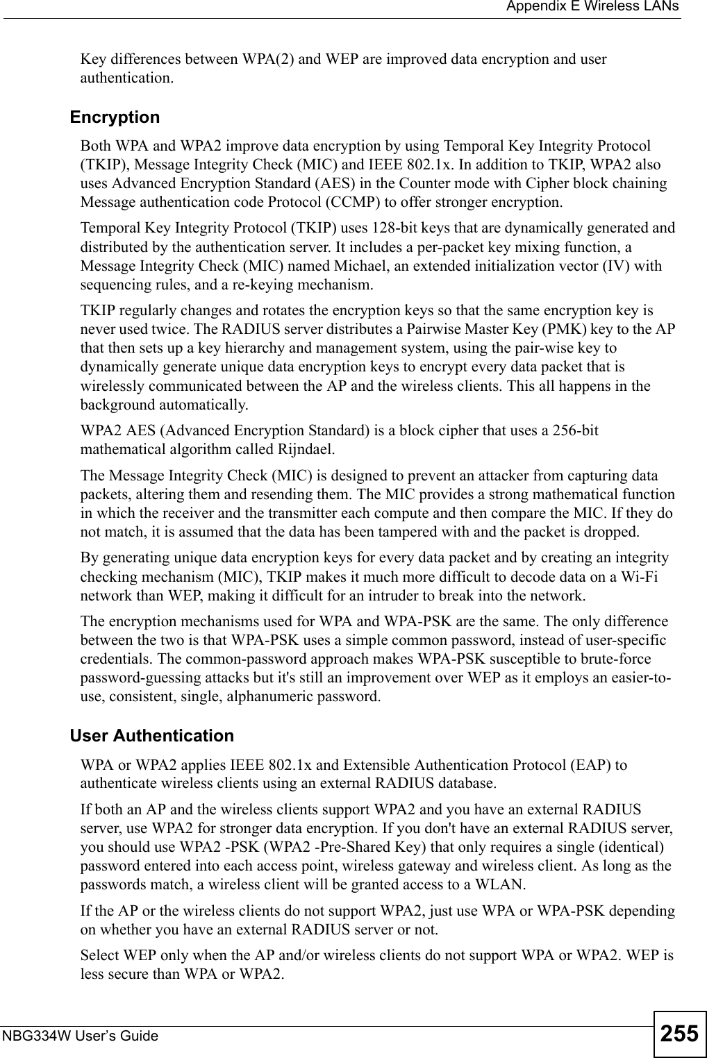  Appendix E Wireless LANsNBG334W User’s Guide 255Key differences between WPA(2) and WEP are improved data encryption and user authentication.              EncryptionBoth WPA and WPA2 improve data encryption by using Temporal Key Integrity Protocol (TKIP), Message Integrity Check (MIC) and IEEE 802.1x. In addition to TKIP, WPA2 also uses Advanced Encryption Standard (AES) in the Counter mode with Cipher block chaining Message authentication code Protocol (CCMP) to offer stronger encryption. Temporal Key Integrity Protocol (TKIP) uses 128-bit keys that are dynamically generated and distributed by the authentication server. It includes a per-packet key mixing function, a Message Integrity Check (MIC) named Michael, an extended initialization vector (IV) with sequencing rules, and a re-keying mechanism.TKIP regularly changes and rotates the encryption keys so that the same encryption key is never used twice. The RADIUS server distributes a Pairwise Master Key (PMK) key to the AP that then sets up a key hierarchy and management system, using the pair-wise key to dynamically generate unique data encryption keys to encrypt every data packet that is wirelessly communicated between the AP and the wireless clients. This all happens in the background automatically.WPA2 AES (Advanced Encryption Standard) is a block cipher that uses a 256-bit mathematical algorithm called Rijndael.The Message Integrity Check (MIC) is designed to prevent an attacker from capturing data packets, altering them and resending them. The MIC provides a strong mathematical function in which the receiver and the transmitter each compute and then compare the MIC. If they do not match, it is assumed that the data has been tampered with and the packet is dropped. By generating unique data encryption keys for every data packet and by creating an integrity checking mechanism (MIC), TKIP makes it much more difficult to decode data on a Wi-Fi network than WEP, making it difficult for an intruder to break into the network. The encryption mechanisms used for WPA and WPA-PSK are the same. The only difference between the two is that WPA-PSK uses a simple common password, instead of user-specific credentials. The common-password approach makes WPA-PSK susceptible to brute-force password-guessing attacks but it&apos;s still an improvement over WEP as it employs an easier-to-use, consistent, single, alphanumeric password.              User AuthenticationWPA or WPA2 applies IEEE 802.1x and Extensible Authentication Protocol (EAP) to authenticate wireless clients using an external RADIUS database. If both an AP and the wireless clients support WPA2 and you have an external RADIUS server, use WPA2 for stronger data encryption. If you don&apos;t have an external RADIUS server, you should use WPA2 -PSK (WPA2 -Pre-Shared Key) that only requires a single (identical) password entered into each access point, wireless gateway and wireless client. As long as the passwords match, a wireless client will be granted access to a WLAN. If the AP or the wireless clients do not support WPA2, just use WPA or WPA-PSK depending on whether you have an external RADIUS server or not.Select WEP only when the AP and/or wireless clients do not support WPA or WPA2. WEP is less secure than WPA or WPA2.