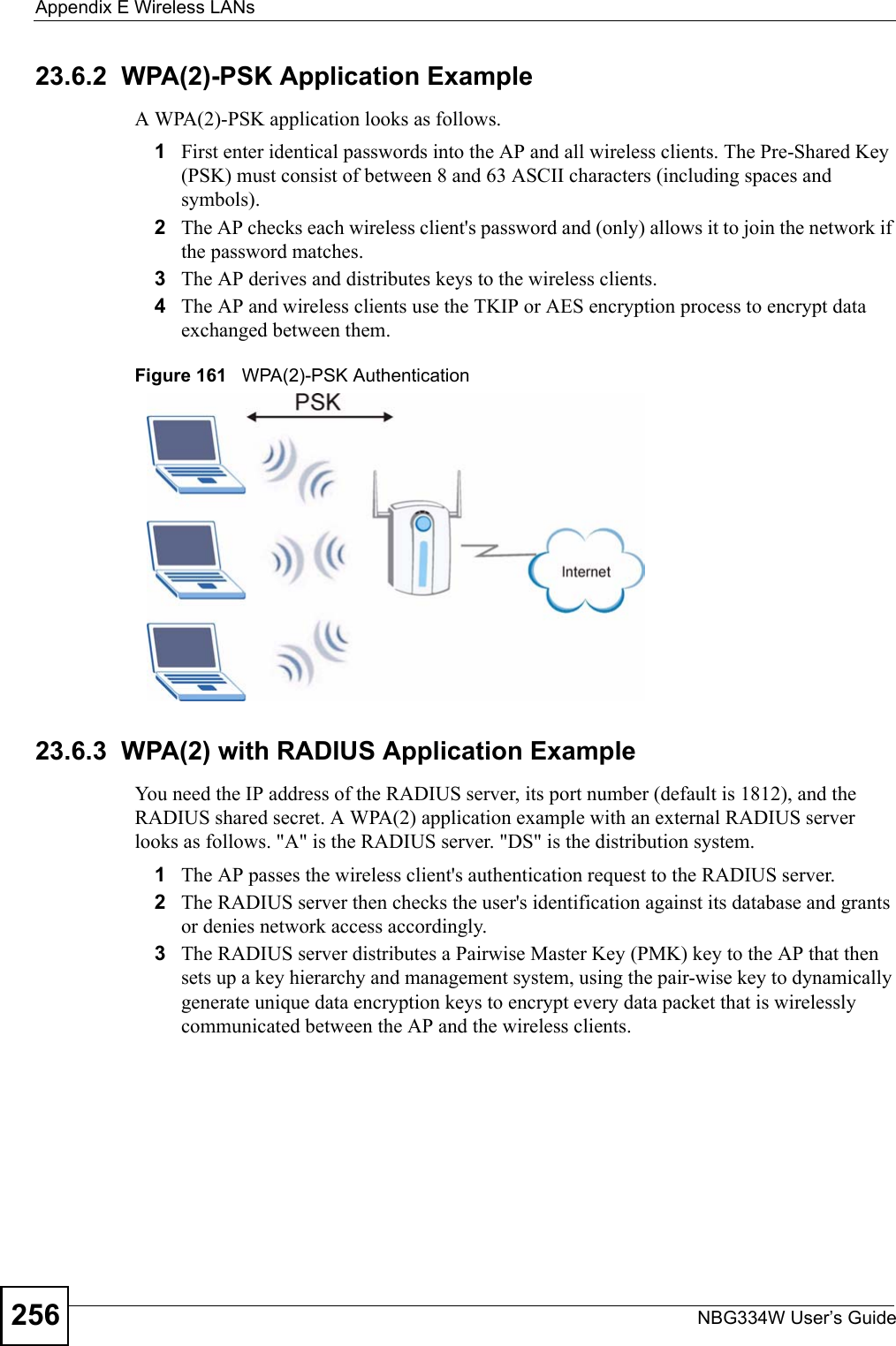 Appendix E Wireless LANsNBG334W User’s Guide25623.6.2  WPA(2)-PSK Application ExampleA WPA(2)-PSK application looks as follows.1First enter identical passwords into the AP and all wireless clients. The Pre-Shared Key (PSK) must consist of between 8 and 63 ASCII characters (including spaces and symbols).2The AP checks each wireless client&apos;s password and (only) allows it to join the network if the password matches.3The AP derives and distributes keys to the wireless clients.4The AP and wireless clients use the TKIP or AES encryption process to encrypt data exchanged between them.Figure 161   WPA(2)-PSK Authentication23.6.3  WPA(2) with RADIUS Application ExampleYou need the IP address of the RADIUS server, its port number (default is 1812), and the RADIUS shared secret. A WPA(2) application example with an external RADIUS server looks as follows. &quot;A&quot; is the RADIUS server. &quot;DS&quot; is the distribution system.1The AP passes the wireless client&apos;s authentication request to the RADIUS server.2The RADIUS server then checks the user&apos;s identification against its database and grants or denies network access accordingly.3The RADIUS server distributes a Pairwise Master Key (PMK) key to the AP that then sets up a key hierarchy and management system, using the pair-wise key to dynamically generate unique data encryption keys to encrypt every data packet that is wirelessly communicated between the AP and the wireless clients. 
