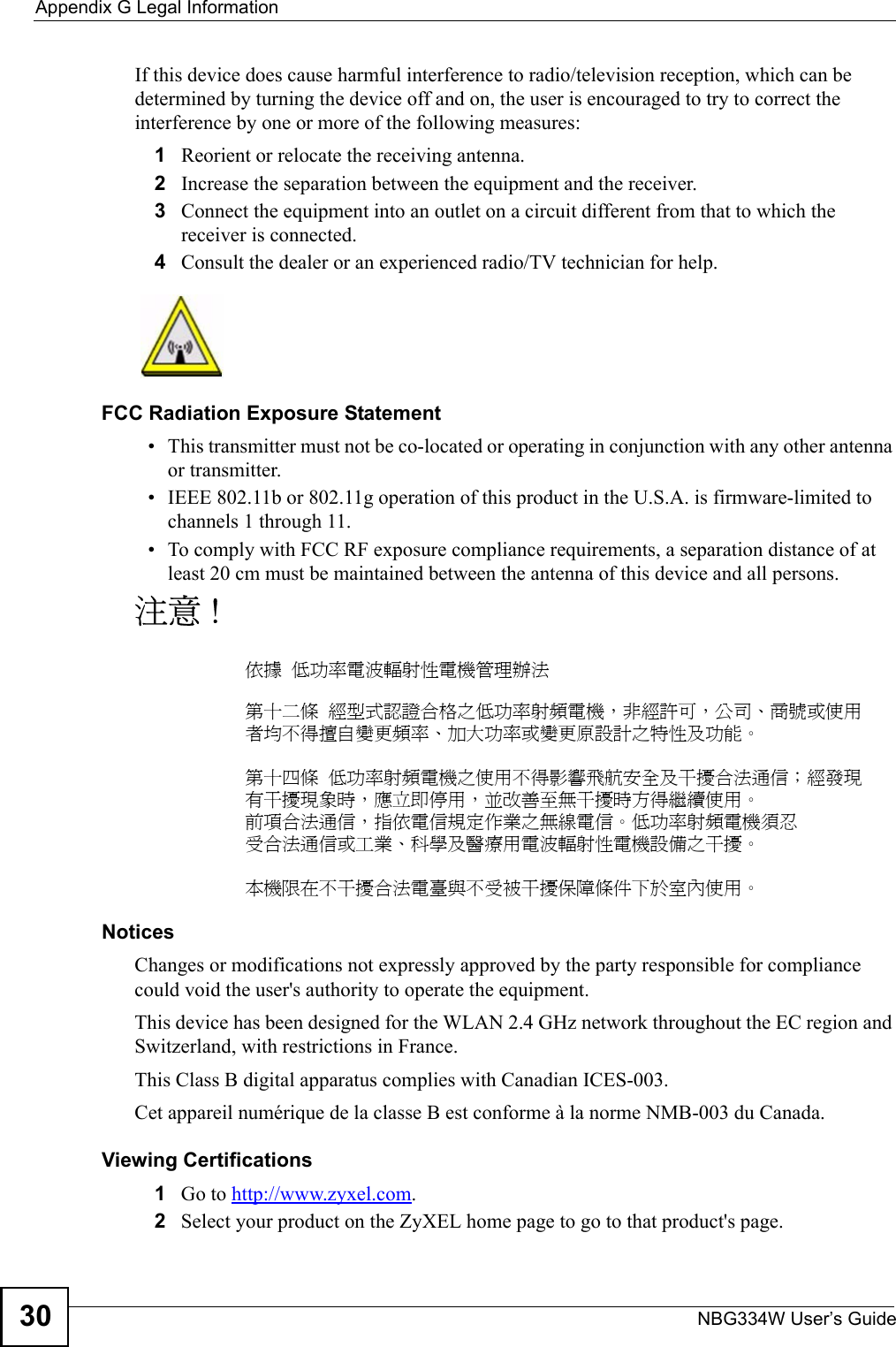 Appendix G Legal InformationNBG334W User’s Guide30If this device does cause harmful interference to radio/television reception, which can be determined by turning the device off and on, the user is encouraged to try to correct the interference by one or more of the following measures:1Reorient or relocate the receiving antenna.2Increase the separation between the equipment and the receiver.3Connect the equipment into an outlet on a circuit different from that to which the receiver is connected.4Consult the dealer or an experienced radio/TV technician for help.FCC Radiation Exposure Statement• This transmitter must not be co-located or operating in conjunction with any other antenna or transmitter. • IEEE 802.11b or 802.11g operation of this product in the U.S.A. is firmware-limited to channels 1 through 11. • To comply with FCC RF exposure compliance requirements, a separation distance of at least 20 cm must be maintained between the antenna of this device and all persons. 注意 !依據  低功率電波輻射性電機管理辦法第十二條  經型式認證合格之低功率射頻電機，非經許可，公司、商號或使用者均不得擅自變更頻率、加大功率或變更原設計之特性及功能。第十四條  低功率射頻電機之使用不得影響飛航安全及干擾合法通信；經發現有干擾現象時，應立即停用，並改善至無干擾時方得繼續使用。前項合法通信，指依電信規定作業之無線電信。低功率射頻電機須忍受合法通信或工業、科學及醫療用電波輻射性電機設備之干擾。 本機限在不干擾合法電臺與不受被干擾保障條件下於室內使用。 Notices Changes or modifications not expressly approved by the party responsible for compliance could void the user&apos;s authority to operate the equipment.This device has been designed for the WLAN 2.4 GHz network throughout the EC region and Switzerland, with restrictions in France. This Class B digital apparatus complies with Canadian ICES-003.Cet appareil numérique de la classe B est conforme à la norme NMB-003 du Canada.Viewing Certifications1Go to http://www.zyxel.com.2Select your product on the ZyXEL home page to go to that product&apos;s page.